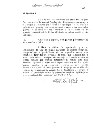 73
RE 630.501/RS

As considerações numéricas ora efetuadas são para
fins exclusivos de exemplificação, não dispensando, por certo, a
elaboração de cálculos por ocasião de liquidação de sentença e a
solução das questões que eventualmente vierem a ser suscitadas
quanto aos critérios que não constituem o objeto específico da
questão, constitucional do direito adquirido ao melhor benefício, ora
analisada.
12.
Ante todo o exposto, dou parcial provimento ao
recurso extraordinário.
Atribuo os efeitos de repercussão geral ao
acolhimento da tese do direito adquirido ao melhor benefício,
assegurando-se a possibilidade de os segurados verem seus
benefícios deferidos ou revisados de modo que correspondam à
maior renda mensal inicial possível no cotejo entre aquela obtida e as
rendas mensais que estariam percebendo na mesma data caso
tivessem requerido o beneficio em algum momento anterior, desde
quando possível a aposentadoria proporcional, com efeitos
financeiros a contar do desligamento do emprego ou da data de
entrada do requerimento, respeitadas a decadência do direito à
revisão e a prescrição quanto às prestações vencidas. Aplica-se ao
recursos sobrestados o regime do art. 543-B do CPC.
<r

 