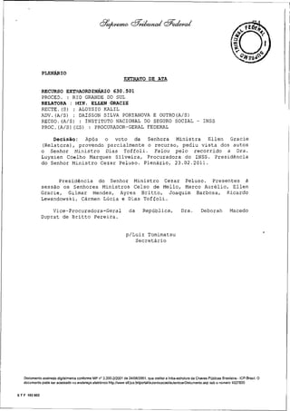 74

PLENÁRIO
EXTRATO DE ATA
RECURSO EXTRAORDINÁRIO 630.501
PROCED. : RIO GRANDE DO SUL
RELATORA : MIN. ELLEN GRACIE
RECTE.(S) : ALOYSIO KALIL
ADV.(A/S) : DAISSON SILVA PORTANOVA E OUTRO(A/S)
RECDO.(A/S) : INSTITUTO NACIONAL DO SEGURO SOCIAL - INSS
PROC.(A/S)(ES) : PROCURADOR-GERAL FEDERAL
Decisão: Após o voto da Senhora Ministra Ellen Gracie
(Relatora), provendo parcialmente o recurso, pediu vista dos autos
o Senhor Ministro Dias Toffoli. Falou pelo recorrido a Dra.
Luysien Coelho Marques Silveira, Procuradora do INSS. Presidência
do Senhor Ministro Cezar Peluso. Plenário, 23.02.2011.

Presidência do Senhor Ministro Cezar Peluso. Presentes à
sessão os Senhores Ministros Celso de Mello, Marco Aurélio, Ellen
Gracie, Gilmar Mendes, Ayres Britto, Joaquim Barbosa, Ricardo
Lewandowski, Cármen Lúcia e Dias Toffoli.
Vice-Procuradora-Geral
Duprat de Britto Pereira.

da

República,

Dra.

Deborah

Macedo

p/Luiz Tomimatsu
Secretário

Documento assinado digitalmente conforme MP n° 2.200-2/2001 de 24/08/2001, que institui a Infra-estrutura de Chaves Públicas Brasileira - ICP-Brasil. O
documento pode ser acessado no endereço eletrônico http.//www stf.jus.br/portalfaulenticacao/autenticarDocumenio.asp sob o número 1027820

S T F 102 002

 