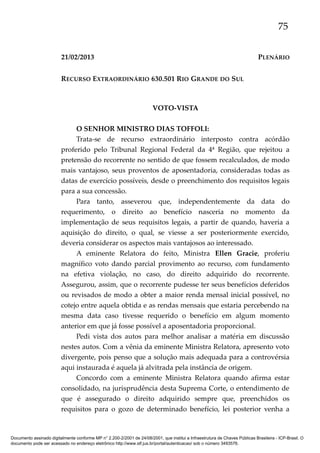 75
21/02/2013

PLENÁRIO

RECURSO EXTRAORDINÁRIO 630.501 RIO GRANDE DO SUL

VOTO-VISTA
O SENHOR MINISTRO DIAS TOFFOLI:
Trata-se de recurso extraordinário interposto contra acórdão
proferido pelo Tribunal Regional Federal da 4ª Região, que rejeitou a
pretensão do recorrente no sentido de que fossem recalculados, de modo
mais vantajoso, seus proventos de aposentadoria, consideradas todas as
datas de exercício possíveis, desde o preenchimento dos requisitos legais
para a sua concessão.
Para tanto, asseverou que, independentemente da data do
requerimento, o direito ao benefício nasceria no momento da
implementação de seus requisitos legais, a partir de quando, haveria a
aquisição do direito, o qual, se viesse a ser posteriormente exercido,
deveria considerar os aspectos mais vantajosos ao interessado.
A eminente Relatora do feito, Ministra Ellen Gracie, proferiu
magnífico voto dando parcial provimento ao recurso, com fundamento
na efetiva violação, no caso, do direito adquirido do recorrente.
Assegurou, assim, que o recorrente pudesse ter seus benefícios deferidos
ou revisados de modo a obter a maior renda mensal inicial possível, no
cotejo entre aquela obtida e as rendas mensais que estaria percebendo na
mesma data caso tivesse requerido o benefício em algum momento
anterior em que já fosse possível a aposentadoria proporcional.
Pedi vista dos autos para melhor analisar a matéria em discussão
nestes autos. Com a vênia da eminente Ministra Relatora, apresento voto
divergente, pois penso que a solução mais adequada para a controvérsia
aqui instaurada é aquela já alvitrada pela instância de origem.
Concordo com a eminente Ministra Relatora quando afirma estar
consolidado, na jurisprudência desta Suprema Corte, o entendimento de
que é assegurado o direito adquirido sempre que, preenchidos os
requisitos para o gozo de determinado benefício, lei posterior venha a

Documento assinado digitalmente conforme MP n° 2.200-2/2001 de 24/08/2001, que institui a Infraestrutura de Chaves Públicas Brasileira - ICP-Brasil. O
documento pode ser acessado no endereço eletrônico http://www.stf.jus.br/portal/autenticacao/ sob o número 3493576.

 