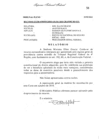 58
TRIBUNAL PLENO

23/02/2011

RECURSO EXTRAORDINÁRIO 630.501 RIO GRANDE DO SUL
RELATORA
RECTE.(S) "
ADV.(A/S)
RECDO.(A/S)
PROC.(A/S)(ES)

: MIN. ELLEN GRACIE
: ALOYSIO KALIL
: DAISSON SILVA PORTANOVA E
OUTRO(A/S)
: INSTITUTO NACIONAL DO SEGURO
SOCIAL-INSS
: PROCURADOR-GERAL FEDERAL .

RE L A T Ó R I O
A Senhora Ministra Ellen Gracie: Cuida-se de
recurso extraordinário interposto por aposentado pelo regime geral de
previdência contra acórdão do Tribunal Regional Federal da 4a
Região, com fundamento no art.102, III, a, da Constituição Federal.
O requerente alega que teria sido violada a garantia
constitucional do direito adquirido", pois foi indeferida sua pretensão
de ver o benefício calculado do modo mais vantajoso, consideradas
todas as datas de exercício possíveis desde o preenchimento dos
requisitos para a aposentadoria.
Não foram apresentadas contra-razões.
A repercussão geral da matéria foi reconhecida por
esta Corte em outubro de 2010.
O Ministério Público ofereceu parecer opinando pelo
desprovimento do recurso.
É o relatório.

 