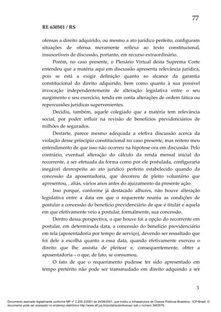77
RE 630501 / RS
ofensas a direito adquirido, ou mesmo a ato jurídico perfeito, configuram
situações de ofensa meramente reflexa ao texto constitucional,
insuscetíveis de discussão, portanto, em recurso extraordinário.
Porém, no caso presente, o Plenário Virtual desta Suprema Corte
entendeu que a matéria aqui em discussão apresenta relevância jurídica,
pois se está a exigir definição quanto ao alcance da garantia
constitucional do direito adquirido, bem como quanto à sua possível
invocação independentemente de alteração legislativa entre o seu
surgimento e seu exercício, tendo em conta alterações de ordem fática ou
repercussões jurídicas supervenientes.
Decidiu, também, aquele colegiado que a matéria tem relevância
social, por poder influir na revisão de benefícios previdenciários de
milhões de segurados.
Destarte, parece mesmo adequada a efetiva discussão acerca da
violação desse princípio constitucional no caso presente, mas reitero meu
entendimento de que isso não ocorreu na hipótese ora em discussão. Pelo
contrário, eventual alteração do cálculo da renda mensal inicial do
recorrente, a ser efetuada da forma como por ele postulada, configuraria
inegável desrespeito ao ato jurídico perfeito estabelecido quando da
concessão da aposentadoria, que decorreu de pleito voluntário que
apresentou, , aliás, vários anos antes do ajuizamento da presente ação.
Isso porque, conforme já destacado alhures, não houve alteração
legislativa entre a data em que o requerente reuniu as condições de
postular a concessão do benefício previdenciário de que é titular e aquela
em que efetivamente veio a postular, formalmente, sua concessão.
Dentro dessa perspectiva, o que houve foi a opção do recorrente em
postular, em determinada data, a concessão do benefício previdenciário
em tela (aposentadoria por tempo de serviço), devendo ser ressaltado que
foi dele a escolha quanto a essa data, quando efetivamente exerceu o
direito que lhe assistia de pleitear e, consequentemente, obter a
aposentadoria – o que, de fato, se consumou.
O fato de que o requerimento pudesse ter sido apresentado em
tempo pretérito não pode ser transmudado em direito adquirido a ser

3
Documento assinado digitalmente conforme MP n° 2.200-2/2001 de 24/08/2001, que institui a Infraestrutura de Chaves Públicas Brasileira - ICP-Brasil. O
documento pode ser acessado no endereço eletrônico http://www.stf.jus.br/portal/autenticacao/ sob o número 3493576.

 