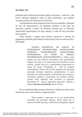 78
RE 630501 / RS
protegido pelo ordenamento jurídico pátrio, até porque – reitere-se – não
houve alteração legislativa, entre as datas pertinentes, que pudesse
acarretar prejuízo aos interesses do recorrente.
A jurisprudência desta Suprema Corte não tem admitido a alteração
de atos de aposentadoria, em hipóteses similares a esta aqui em
discussão, quando o titular do benefício constata que, se houvesse
apresentado requerimento em data anterior, o valor de seus proventos
seria superior.
Nesse sentido, e apenas para ilustrar, transcrevo a ementa do
julgamento proferido pela Primeira Turma desta Corte nos autos do AI nº
810.744/RS:
“AGRAVO
REGIMENTAL
EM
AGRAVO
DE
INSTRUMENTO. PREVIDENCIÁRIO. APOSENTADORIA
INTREGRAL.
TRANSFORMAÇÃO.
APOSENTADORIA
PROPORCIONAL
AO
TEMPO
DE
SERVIÇO.
IMPOSSIBILIDADE. AGRAVO IMPROVIDO. I – Tendo o autor
optado, por sua exclusiva conveniência, pela aposentadoria
integral, não pode a sua renda mensal ser calculada em data
anterior, quando fazia jus à aposentadoria proporcional ao
tempo de serviço. Precedentes. II - Não há qualquer
contrariedade à Súmula 359 do STF, porquanto tal enunciado
pressupõe alterações legislativas previdenciárias, os quais
importem em evidente prejuízo ao beneficiário que cumpriu os
necessários requisitos à inatividade, em momento anterior,
quando havia legislação mais favorável ao segurado.
Precedente. III - Agravo regimental improvido” (Relator o
Ministro Ricardo Lewandowski, DJe de 1º/2/11).

De sua fundamentação, porque pertinente à solução da controvérsia
instaurada nestes autos, destaco o seguinte trecho:
“Nesse quadro, o agravante, ao ter sua aposentadoria
concedida com proventos integrais, obteve àquilo que se
esperava do INSS, qual seja, a observância da legislação regente

4
Documento assinado digitalmente conforme MP n° 2.200-2/2001 de 24/08/2001, que institui a Infraestrutura de Chaves Públicas Brasileira - ICP-Brasil. O
documento pode ser acessado no endereço eletrônico http://www.stf.jus.br/portal/autenticacao/ sob o número 3493576.

 