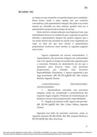 79
RE 630501 / RS
ao tempo em que cumprido os requisitos legais para a jubilação.
Dessa forma, tendo o autor optado, por sua exclusiva
conveniência, pela aposentadoria integral, não pode a sua renda
mensal ser calculada em data anterior, quando fazia jus à
aposentadoria proporcional ao tempo de serviço.
Outra não foi a solução dada por essa Suprema Corte, cujo
entendimento fixou-se no sentido de que o segurado ao qual foi
deferida a aposentadoria integral não poderá requerer que a
sua renda mensal seja calculada de acordo com a legislação em
vigor na data em que teria direito à aposentadoria
proporcional. Confira-se, nesse sentido, os seguintes julgados
dessa Corte:
‘Agravo regimental em recurso extraordinário. 2.
Aposentadoria com proventos integrais em conformidade
com a lei vigente ao tempo da reunião dos requisitos para
a concessão. Pretensão do desfazimento do ato que o
aposentou para lavrar-se outro, com proventos
proporcionais,
por
entender
mais
favorável.
Impossibilidade. Precedentes. 3. Agravo regimental a que
nega provimento’ (RE 297.375-AgR/SP, Rel. Min. Gilmar
Mendes, Segunda Turma).
‘CONSTITUCIONAL.
PREVIDENCIÁRIO.
APOSENTADORIA.
I. - Aposentadoria concedida com proventos
integrais, tendo em consideração o preenchimento dos
requisitos legais exigidos. Pretensão de transformação do
benefício com proventos proporcionais: impossibilidade.
II. - Negativa de trânsito ao RE. Agravo não provido’
(RE 352.391-AgR/SP, Rel. Min. Carlos Velloso, Segunda
Turma).
Seguindo essa linha de raciocínio, menciono, ainda, as
seguintes decisões: RE 466.142/SC, Rel. Min. Joaquim Barbosa e
RE 593.549/SP, Rel. Min. Eros Grau.

5
Documento assinado digitalmente conforme MP n° 2.200-2/2001 de 24/08/2001, que institui a Infraestrutura de Chaves Públicas Brasileira - ICP-Brasil. O
documento pode ser acessado no endereço eletrônico http://www.stf.jus.br/portal/autenticacao/ sob o número 3493576.

 
