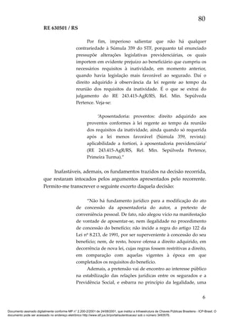 80
RE 630501 / RS
Por fim, imperioso salientar que não há qualquer
contrariedade à Súmula 359 do STF, porquanto tal enunciado
pressupõe alterações legislativas previdenciárias, os quais
importem em evidente prejuízo ao beneficiário que cumpriu os
necessários requisitos à inatividade, em momento anterior,
quando havia legislação mais favorável ao segurado. Daí o
direito adquirido à observância da lei regente ao tempo da
reunião dos requisitos da inatividade. É o que se extrai do
julgamento do RE 243.415-AgR/RS, Rel. Min. Sepúlveda
Pertence. Veja-se:
‘Aposentadoria: proventos: direito adquirido aos
proventos conformes à lei regente ao tempo da reunião
dos requisitos da inatividade, ainda quando só requerida
após a lei menos favorável (Súmula 359, revista):
aplicabilidade a fortiori, à aposentadoria previdenciária’
(RE 243.415-AgR/RS, Rel. Min. Sepúlveda Pertence,
Primeira Turma).”

Inafastáveis, ademais, os fundamentos trazidos na decisão recorrida,
que restaram intocados pelos argumentos apresentados pelo recorrente.
Permito-me transcrever o seguinte excerto daquela decisão:
“Não há fundamento jurídico para a modificação do ato
de concessão da aposentadoria do autor, a pretexto de
conveniência pessoal. De fato, não alegou vício na manifestação
de vontade de aposentar-se, nem ilegalidade no procedimento
de concessão do benefício; não incide a regra do artigo 122 da
Lei nº 8.213, de 1991, por ser superveniente à concessão do seu
benefício; nem, de resto, houve ofensa a direito adquirido, em
decorrência de nova lei, cujas regras fossem restritivas a direito,
em comparação com aquelas vigentes à época em que
completados os requisitos do benefício.
Ademais, a pretensão vai de encontro ao interesse público
na estabilização das relações jurídicas entre os segurados e a
Previdência Social, e esbarra no princípio da legalidade, uma

6
Documento assinado digitalmente conforme MP n° 2.200-2/2001 de 24/08/2001, que institui a Infraestrutura de Chaves Públicas Brasileira - ICP-Brasil. O
documento pode ser acessado no endereço eletrônico http://www.stf.jus.br/portal/autenticacao/ sob o número 3493576.

 