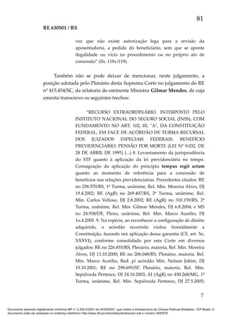 81
RE 630501 / RS
vez que não existe autorização lega para a revisão da
aposentadoria, a pedido do beneficiário, sem que se aponte
ilegalidade ou vício no procedimento ou no próprio ato de
concessão” (fls. 118v/119).

Também não se pode deixar de mencionar, neste julgamento, a
posição adotada pelo Plenário desta Suprema Corte no julgamento do RE
nº 415.454/SC, da relatoria do eminente Ministro Gilmar Mendes, de cuja
ementa transcrevo os seguintes trechos:
“RECURSO EXTRAORDINÁRIO. INTERPOSTO PELO
INSTITUTO NACIONAL DO SEGURO SOCIAL (INSS), COM
FUNDAMENTO NO ART. 102, III, "A", DA CONSTITUIÇÃO
FEDERAL, EM FACE DE ACÓRDÃO DE TURMA RECURSAL
DOS JUIZADOS ESPECIAIS FEDERAIS. BENEFÍCIO
PREVIDENCIÁRIO: PENSÃO POR MORTE (LEI Nº 9.032, DE
28 DE ABRIL DE 1995) (...) 8. Levantamento da jurisprudência
do STF quanto à aplicação da lei previdenciária no tempo.
Consagração da aplicação do princípio tempus regit actum
quanto ao momento de referência para a concessão de
benefícios nas relações previdenciárias. Precedentes citados: RE
no 258.570/RS, 1ª Turma, unânime, Rel. Min. Moreira Alves, DJ
19.4.2002; RE (AgR) no 269.407/RS, 2ª Turma, unânime, Rel.
Min. Carlos Velloso, DJ 2.8.2002; RE (AgR) no 310.159/RS, 2ª
Turma, unânime, Rel. Min. Gilmar Mendes, DJ 6.8.2004; e MS
no 24.958/DF, Pleno, unânime, Rel. Min. Marco Aurélio, DJ
1o.4.2005. 9. Na espécie, ao reconhecer a configuração de direito
adquirido, o acórdão recorrido violou frontalmente a
Constituição, fazendo má aplicação dessa garantia (CF, art. 5o,
XXXVI), conforme consolidado por esta Corte em diversos
julgados: RE no 226.855/RS, Plenário, maioria, Rel. Min. Moreira
Alves, DJ 13.10.2000; RE no 206.048/RS, Plenário, maioria, Rel.
Min. Marco Aurélio, Red. p/ acórdão Min. Nelson Jobim, DJ
19.10.2001; RE no 298.695/SP, Plenário, maioria, Rel. Min.
Sepúlveda Pertence, DJ 24.10.2003; AI (AgR) no 450.268/MG, 1ª
Turma, unânime, Rel. Min. Sepúlveda Pertence, DJ 27.5.2005;

7
Documento assinado digitalmente conforme MP n° 2.200-2/2001 de 24/08/2001, que institui a Infraestrutura de Chaves Públicas Brasileira - ICP-Brasil. O
documento pode ser acessado no endereço eletrônico http://www.stf.jus.br/portal/autenticacao/ sob o número 3493576.

 