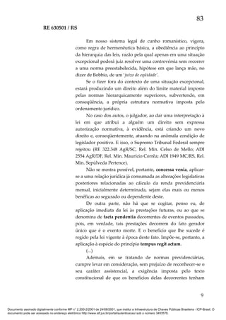 83
RE 630501 / RS
Em nosso sistema legal de cunho romanístico, vigora,
como regra de hermenêutica básica, a obediência ao princípio
da hierarquia das leis, razão pela qual apenas em uma situação
excepcional poderá juiz resolver uma controvérsia sem recorrer
a uma norma preestabelecida, hipótese em que lança mão, no
dizer de Bobbio, de um ‘juízo de eqüidade’.
Se o fizer fora do contexto de uma situação excepcional,
estará produzindo um direito além do limite material imposto
pelas normas hierarquicamente superiores, subvertendo, em
conseqüência, a própria estrutura normativa imposta pelo
ordenamento jurídico.
No caso dos autos, o julgador, ao dar uma interpretação à
lei em que atribui a alguém um direito sem expressa
autorização normativa, à evidência, está criando um novo
direito e, conseqüentemente, atuando na anômala condição de
legislador positivo. E isso, o Supremo Tribunal Federal sempre
rejeitou (RE 322.348 AgR/SC, Rel. Min. Celso de Mello; ADI
2554 AgR/DF, Rel. Min. Maurício Corrêa; ADI 1949 MC/RS, Rel.
Min. Sepúlveda Pertence).
Não se mostra possível, portanto, concessa venia, aplicarse a uma relação jurídica já consumada as alterações legislativas
posteriores relacionadas ao cálculo da renda previdenciária
mensal, inicialmente determinada, sejam elas mais ou menos
benéficas ao segurado ou dependente deste.
De outra parte, não há que se cogitar, penso eu, de
aplicação imediata da lei às prestações futuras, ou ao que se
denomina de facta pendentia decorrentes de eventos passados,
pois, em verdade, tais prestações decorrem do fato gerador
único que é o evento morte. E o benefício que lhe sucede é
regido pela lei vigente à época deste fato. Impõe-se, portanto, a
aplicação à espécie do princípio tempus regit actum.
(...)
Ademais, em se tratando de normas previdenciárias,
cumpre levar em consideração, sem prejuízo de reconhecer-se o
seu caráter assistencial, a exigência imposta pelo texto
constitucional de que os benefícios delas decorrentes tenham

9
Documento assinado digitalmente conforme MP n° 2.200-2/2001 de 24/08/2001, que institui a Infraestrutura de Chaves Públicas Brasileira - ICP-Brasil. O
documento pode ser acessado no endereço eletrônico http://www.stf.jus.br/portal/autenticacao/ sob o número 3493576.

 
