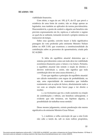 84
RE 630501 / RS
viabilidade financeira.
Com efeito, a regra do art. 195, § 5º, da CF, que prevê a
existência de uma fonte de custeio, não se dirige apenas ao
legislador, mas também ao aplicador da norma previdenciária.
Desconsiderá-la, a ponto de conferir a alguém um benefício não
previsto expressamente em lei, repita-se, é subverter o regime
ao qual ela se submete, tornando inviável o próprio sistema no
transcorrer do tempo.
Sobre essa questão, convém trazer à baila significativa
passagem do voto proferido pelo eminente Ministro Nelson
Jobim na ADI 3.105, que examinou a constitucionalidade da
contribuição sobre os proventos de aposentadoria, criada pela
EC 41/2003:
‘A idéia do equilíbrio atuarial determina que o
sistema previdenciário como um todo deve ter viabilidade
econômico-financeira para o futuro e no futuro. Portanto,
o equilíbrio atuarial não remete à noção de direitos e
deveres individuais e, assim, não significa que toda
contribuição deve ter uma causa eficiente (...)
É isto que significa o princípio do equilíbrio atuarial:
um cálculo matemático com regras de probabilidade, ou
seja, uma especialidade da matemática que trabalha
exatamente com as ações de futuro, absolutamente nada a
ver com as relações entre haver pago e ter direito a
receber.
(...) se tivéssemos que ter, a todo aumento ou criação
de contribuições e tributo, um benefício subseqüente, é
evidente que não teríamos, em hipótese alguma, a
possibilidade de trabalhar nesse sentido.’
Desse mesmo julgamento, extraio ponderação não menos
significativa do eminente Ministro Cezar Peluso:
‘(...) reafirmo a velha convicção de que a esta Corte
não cabe a tarefa de, sob os mais nobres propósitos,

10
Documento assinado digitalmente conforme MP n° 2.200-2/2001 de 24/08/2001, que institui a Infraestrutura de Chaves Públicas Brasileira - ICP-Brasil. O
documento pode ser acessado no endereço eletrônico http://www.stf.jus.br/portal/autenticacao/ sob o número 3493576.

 