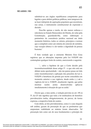 85
RE 630501 / RS
substituir-se aos órgãos republicanos competentes para
legislar e para definir políticas públicas, nem tampouco de
se fazer intérprete de aspirações populares que encontram,
nas urnas, o instrumento constitucional de expressão e
decisão.
Pesa-lhe apenas a tarefa, de não menor nobreza e
relevância no Estado Democrático de Direito, de velar pela
Constituição, guardando-lhe, como elaboração e
patrimônio da consciência jurídica nacional em dado
momento histórico, todos os valores, princípios e normas
que a compõem como um sistema de conexão de sentidos,
cuja vocação última é o de tutelar a dignidade da pessoa
humana.’
É bem verdade que o eminente Ministro Eros Grau
registrou que as alterações impostas pela Lei 9.032/95 não
contemplam qualquer fonte de custeio, asseverando o seguinte:
‘... salvo a hipótese de que a Corte decidir pela
inconstitucionalidade desse artigo 3º - o que não está em
debate nesta oportunidade – não me parece possa ser tida
como inconstitucional a aplicação dos preceitos da Lei n.
9.032/95 a benefícios de pensão por morte concedidos em
momento anterior a sua vigência, desde então (...) até a
vigência da Lei n. 9.528/97, atualmente vigente, que pelas
mesmas
razões
acima
desenvolvidas
aplica-se
imediatamente à situação de que se cuida.’
Ocorre que, a meu sentir, a vedação prevista no art. 195, §
5º, da CF não significa que toda a lei instituidora de benefício
previdenciário tenha, obrigatoriamente, de prever, de forma
expressa, a respectiva fonte de custeio.
Com efeito, as leis previdenciárias, como é o caso daquela
sob análise, gozam da presunção de que os parâmetros que
emprestam viabilidade ao sistema foram observados. Tal
presunção tem como um de seus fundamentos o princípio do

11
Documento assinado digitalmente conforme MP n° 2.200-2/2001 de 24/08/2001, que institui a Infraestrutura de Chaves Públicas Brasileira - ICP-Brasil. O
documento pode ser acessado no endereço eletrônico http://www.stf.jus.br/portal/autenticacao/ sob o número 3493576.

 