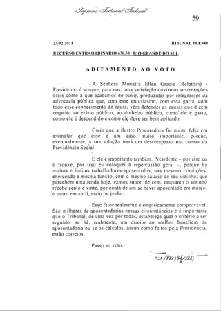 59

23/02/2011

TRIBUNAL

PLENO

RECURSO EXTRAORDINÁRIO 630.501 RIO GRANDE DO SUL

ADITAMENTO

AO

VOTO

A Senhora Ministra Ellen Gracie (Relatora) Presidente, é sempre, para nós, uma satisfação ouvirmos sustentações
orais como a que acabamos de ouvir, produzidas por integrantes da
advocacia pública que, com esse entusiasmo, com essa garra, com
todo esse conhecimento de causa, vêm defender as causas que dizem
respeito ao erário público, ao dinheiro público, como ele é gasto,
como ele é despendido e como ele deve ser bem aplicado.
Creio que a ilustre Procuradora foi muito feliz em
assinalar que esse é um caso muito importante, porque,
eventualmente, a sua solução trará um descompasso nas contas da
Previdência Social.
E ele é importante também, Presidente - por isso eu
o trouxe, por isso eu coloquei à repercussão g e r a l , porque há
muitos e muitos trabalhadores aposentados, nas mesmas condições,
exercendo a mesma função, com o mesmo salário do seu vizinho, que
percebem uma renda hoje, vamos supor de cem, enquanto o vizinho
recebe cento e vinte, por conta de um se haver aposentado em março,
o outro em abril, maio ou junho.
Esse fator realmente é empiricamente com provável.
São milhares de aposentadorias nessas circunstâncias e é importante
que o Tribunal, de uma vez por todas, estabeleça qual o critério a ser
seguido: se há, realmente, um direito ao melhor benefício de
aposentadoria ou se os cálculos, assim como feitos pela Presidência,
estão corretos.
Passo ao voto.

 