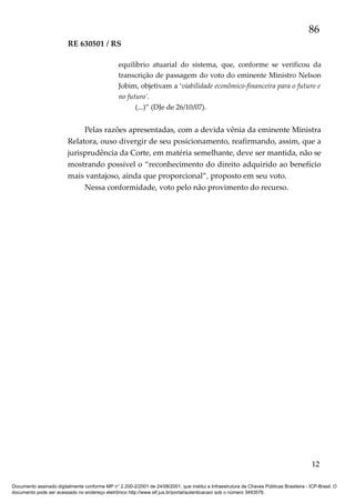 86
RE 630501 / RS
equilíbrio atuarial do sistema, que, conforme se verificou da
transcrição de passagem do voto do eminente Ministro Nelson
Jobim, objetivam a ‘viabilidade econômico-financeira para o futuro e
no futuro’.
(...)” (DJe de 26/10/07).

Pelas razões apresentadas, com a devida vênia da eminente Ministra
Relatora, ouso divergir de seu posicionamento, reafirmando, assim, que a
jurisprudência da Corte, em matéria semelhante, deve ser mantida, não se
mostrando possível o “reconhecimento do direito adquirido ao benefício
mais vantajoso, ainda que proporcional”, proposto em seu voto.
Nessa conformidade, voto pelo não provimento do recurso.

12
Documento assinado digitalmente conforme MP n° 2.200-2/2001 de 24/08/2001, que institui a Infraestrutura de Chaves Públicas Brasileira - ICP-Brasil. O
documento pode ser acessado no endereço eletrônico http://www.stf.jus.br/portal/autenticacao/ sob o número 3493576.

 
