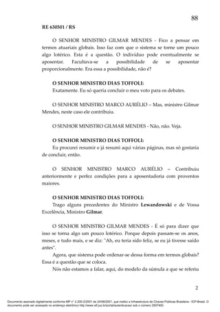 88
RE 630501 / RS
O SENHOR MINISTRO GILMAR MENDES - Fico a pensar em
termos atuariais globais. Isso faz com que o sistema se torne um pouco
algo lotérico. Esta é a questão. O indivíduo pode eventualmente se
aposentar.
Facultava-se
a
possibilidade
de
se
aposentar
proporcionalmente. Era essa a possibilidade, não é?
O SENHOR MINISTRO DIAS TOFFOLI:
Exatamente. Eu só queria concluir o meu voto para os debates.
O SENHOR MINISTRO MARCO AURÉLIO – Mas, ministro Gilmar
Mendes, neste caso ele contribuiu.
O SENHOR MINISTRO GILMAR MENDES - Não, não. Veja.
O SENHOR MINISTRO DIAS TOFFOLI:
Eu procurei resumir e já resumi aqui várias páginas, mas só gostaria
de concluir, então.
O SENHOR MINISTRO MARCO AURÉLIO – Contribuiu
anteriormente e perfez condições para a aposentadoria com proventos
maiores.
O SENHOR MINISTRO DIAS TOFFOLI:
Trago alguns precedentes do Ministro Lewandowski e de Vossa
Excelência, Ministro Gilmar.
O SENHOR MINISTRO GILMAR MENDES - É só para dizer que
isso se torna algo um pouco lotérico. Porque depois passam-se os anos,
meses, e tudo mais, e se diz: "Ah, eu teria sido feliz, se eu já tivesse saído
antes".
Agora, que sistema pode ordenar-se dessa forma em termos globais?
Essa é a questão que se coloca.
Nós não estamos a falar, aqui, do modelo da súmula a que se referiu

2
Documento assinado digitalmente conforme MP n° 2.200-2/2001 de 24/08/2001, que institui a Infraestrutura de Chaves Públicas Brasileira - ICP-Brasil. O
documento pode ser acessado no endereço eletrônico http://www.stf.jus.br/portal/autenticacao/ sob o número 3507400.

 