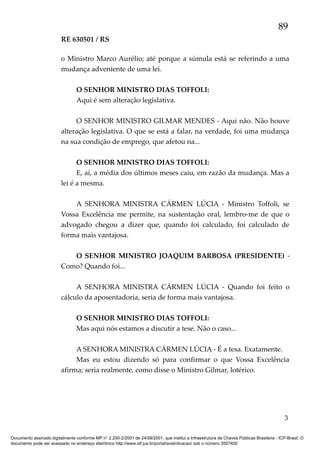 89
RE 630501 / RS
o Ministro Marco Aurélio; até porque a súmula está se referindo a uma
mudança adveniente de uma lei.
O SENHOR MINISTRO DIAS TOFFOLI:
Aqui é sem alteração legislativa.
O SENHOR MINISTRO GILMAR MENDES - Aqui não. Não houve
alteração legislativa. O que se está a falar, na verdade, foi uma mudança
na sua condição de emprego, que afetou na...
O SENHOR MINISTRO DIAS TOFFOLI:
E, aí, a média dos últimos meses caiu, em razão da mudança. Mas a
lei é a mesma.
A SENHORA MINISTRA CÁRMEN LÚCIA - Ministro Toffoli, se
Vossa Excelência me permite, na sustentação oral, lembro-me de que o
advogado chegou a dizer que, quando foi calculado, foi calculado de
forma mais vantajosa.
O SENHOR MINISTRO JOAQUIM BARBOSA (PRESIDENTE) Como? Quando foi...
A SENHORA MINISTRA CÁRMEN LÚCIA - Quando foi feito o
cálculo da aposentadoria, seria de forma mais vantajosa.
O SENHOR MINISTRO DIAS TOFFOLI:
Mas aqui nós estamos a discutir a tese. Não o caso...
A SENHORA MINISTRA CÁRMEN LÚCIA - É a tesa. Exatamente.
Mas eu estou dizendo só para confirmar o que Vossa Excelência
afirma; seria realmente, como disse o Ministro Gilmar, lotérico.

3
Documento assinado digitalmente conforme MP n° 2.200-2/2001 de 24/08/2001, que institui a Infraestrutura de Chaves Públicas Brasileira - ICP-Brasil. O
documento pode ser acessado no endereço eletrônico http://www.stf.jus.br/portal/autenticacao/ sob o número 3507400.

 