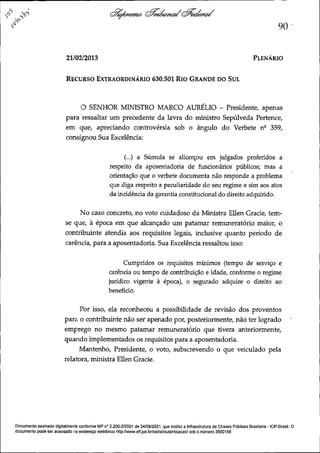 90
21/02/2013

PLENÁRIO

RECURSO EXTRAORDINÁRIO

630.501 RIO GRANDE DO SUL

O SENHOR MINISTRO MARCO AURÉLIO - Presidente, apenas
para ressaltar um precedente da lavra do ministro Sepúlveda Pertence,
em que, apreciando controvérsia sob o ângulo do Verbete nº 359,
consignou Sua Excelência:
(...) a Súmula se alicerçou em julgados proferidos a
respeito da aposentadoria de funcionários públicos; mas a
orientação que o verbete documenta não responde a problema
que diga respeito a peculiaridade do seu regime e sim aos atos
da incidência da garantia constitucional do direito adquirido.
No caso concreto, no voto cuidadoso da Ministra Ellen Grade, temse que, à época em que alcançado um patamar remuneratório maior, o
contribuinte atendia aos requisitos legais, inclusive quanto periodo de
carência, para a aposentadoria. Sua Excelência ressaltou isso:
Cumpridos os requisitos mínimos (tempo de serviço e
carência ou tempo de contribuição e idade, conforme o regime
jurídico vigente à época), o segurado adquire o direito ao
benefício.
Por isso, ela reconheceu a possibilidade de revisão dos proventos
para o contribuinte não ser apenado por, posteriormente, não ter logrado
emprego no mesmo patamar remuneratório que tivera anteriormente,
quando implementados os requisitos para a aposentadoria.
Mantenho, Presidente, o voto, subscrevendo o que veiculado pela
relatora, ministra Ellen Gracie.

Documento assinado digitalmente conforme MP n° 2.200-2/2001 de 24/08/2001, que institui a Infraestrutura de Chaves Públicas Brasileira - ICP-Brasil. O
documento pode ser acessado no endereço eletrônico http://www.stf.jus br/portal/autenticacao/ sob o número 3500158

 