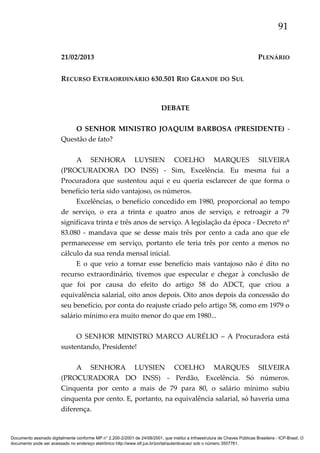 91
21/02/2013

PLENÁRIO

RECURSO EXTRAORDINÁRIO 630.501 RIO GRANDE DO SUL

DEBATE
O SENHOR MINISTRO JOAQUIM BARBOSA (PRESIDENTE) Questão de fato?
A SENHORA LUYSIEN COELHO MARQUES SILVEIRA
(PROCURADORA DO INSS) - Sim, Excelência. Eu mesma fui a
Procuradora que sustentou aqui e eu queria esclarecer de que forma o
benefício teria sido vantajoso, os números.
Excelências, o benefício concedido em 1980, proporcional ao tempo
de serviço, o era a trinta e quatro anos de serviço, e retroagir a 79
significava trinta e três anos de serviço. A legislação da época - Decreto nº
83.080 - mandava que se desse mais três por cento a cada ano que ele
permanecesse em serviço, portanto ele teria três por cento a menos no
cálculo da sua renda mensal inicial.
E o que veio a tornar esse benefício mais vantajoso não é dito no
recurso extraordinário, tivemos que especular e chegar à conclusão de
que foi por causa do efeito do artigo 58 do ADCT, que criou a
equivalência salarial, oito anos depois. Oito anos depois da concessão do
seu benefício, por conta do reajuste criado pelo artigo 58, como em 1979 o
salário mínimo era muito menor do que em 1980...
O SENHOR MINISTRO MARCO AURÉLIO – A Procuradora está
sustentando, Presidente!
A SENHORA LUYSIEN COELHO MARQUES SILVEIRA
(PROCURADORA DO INSS) - Perdão, Excelência. Só números.
Cinquenta por cento a mais de 79 para 80, o salário mínimo subiu
cinquenta por cento. E, portanto, na equivalência salarial, só haveria uma
diferença.

Documento assinado digitalmente conforme MP n° 2.200-2/2001 de 24/08/2001, que institui a Infraestrutura de Chaves Públicas Brasileira - ICP-Brasil. O
documento pode ser acessado no endereço eletrônico http://www.stf.jus.br/portal/autenticacao/ sob o número 3507761.

 