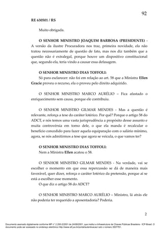 92
RE 630501 / RS
Muito obrigada.
O SENHOR MINISTRO JOAQUIM BARBOSA (PRESIDENTE) A versão da ilustre Procuradora nos traz, primeira novidade, ela não
tratou necessariamente de questão de fato, mas nos diz também que a
questão não é extralegal, porque houve um dispositivo constitucional
que, segundo ela, teria vindo a causar essa defasagem.
O SENHOR MINISTRO DIAS TOFFOLI:
Só para esclarecer: não foi em relação ao art. 58 que a Ministra Ellen
Gracie proveu o recurso, ela o proveu pelo direito adquirido.
O SENHOR MINISTRO MARCO AURÉLIO – Fica afastado o
enriquecimento sem causa, porque ele contribuiu.
O SENHOR MINISTRO GILMAR MENDES - Mas a questão é
relevante, reforça a tese do caráter lotérico. Por quê? Porque o artigo 58 do
ADCT, e nós temos uma vasta jurisprudência a propósito desse assunto e
muita controvérsia em torno dele, o que ela manda é recalcular o
benefício concedido para fazer aquela equiparação com o salário mínimo,
agora, se nós admitirmos a tese que agora se veicula, o que vamos ter?
O SENHOR MINISTRO DIAS TOFFOLI:
Nem a Ministra Ellen acatou o 58.
O SENHOR MINISTRO GILMAR MENDES - Na verdade, vai se
escolher o momento em que essa repercussão se dá de maneira mais
favorável, quer dizer, reforça o caráter lotérico da pretensão, porque aí se
está a escolher esse momento.
O que diz o artigo 58 do ADCT?
O SENHOR MINISTRO MARCO AURÉLIO – Ministro, lá atrás ele
não poderia ter requerido a aposentadoria? Poderia.

2
Documento assinado digitalmente conforme MP n° 2.200-2/2001 de 24/08/2001, que institui a Infraestrutura de Chaves Públicas Brasileira - ICP-Brasil. O
documento pode ser acessado no endereço eletrônico http://www.stf.jus.br/portal/autenticacao/ sob o número 3507761.

 