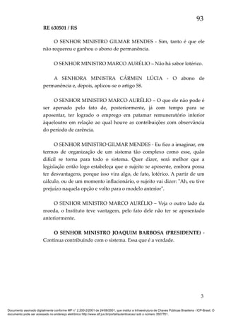 93
RE 630501 / RS
O SENHOR MINISTRO GILMAR MENDES - Sim, tanto é que ele
não requereu e ganhou o abono de permanência.
O SENHOR MINISTRO MARCO AURÉLIO – Não há sabor lotérico.
A SENHORA MINISTRA CÁRMEN LÚCIA - O abono de
permanência e, depois, aplicou-se o artigo 58.
O SENHOR MINISTRO MARCO AURÉLIO – O que ele não pode é
ser apenado pelo fato de, posteriormente, já com tempo para se
aposentar, ter logrado o emprego em patamar remuneratório inferior
àqueloutro em relação ao qual houve as contribuições com observância
do período de carência.
O SENHOR MINISTRO GILMAR MENDES - Eu fico a imaginar, em
termos de organização de um sistema tão complexo como esse, quão
difícil se torna para todo o sistema. Quer dizer, será melhor que a
legislação então logo estabeleça que o sujeito se aposente, embora possa
ter desvantagens, porque isso vira algo, de fato, lotérico. A partir de um
cálculo, ou de um momento inflacionário, o sujeito vai dizer: "Ah, eu tive
prejuízo naquela opção e volto para o modelo anterior".
O SENHOR MINISTRO MARCO AURÉLIO – Veja o outro lado da
moeda, o Instituto teve vantagem, pelo fato dele não ter se aposentado
anteriormente.
O SENHOR MINISTRO JOAQUIM BARBOSA (PRESIDENTE) Continua contribuindo com o sistema. Essa que é a verdade.

3
Documento assinado digitalmente conforme MP n° 2.200-2/2001 de 24/08/2001, que institui a Infraestrutura de Chaves Públicas Brasileira - ICP-Brasil. O
documento pode ser acessado no endereço eletrônico http://www.stf.jus.br/portal/autenticacao/ sob o número 3507761.

 