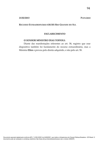 94
21/02/2013

PLENÁRIO

RECURSO EXTRAORDINÁRIO 630.501 RIO GRANDE DO SUL

ESCLARECIMENTO
O SENHOR MINISTRO DIAS TOFFOLI:
Diante das manifestações referentes ao art. 58, registro que esse
dispositivo também foi fundamento do recurso extraordinário, mas a
Ministra Ellen o proveu pelo direito adquirido, e não pelo art. 58.

Documento assinado digitalmente conforme MP n° 2.200-2/2001 de 24/08/2001, que institui a Infraestrutura de Chaves Públicas Brasileira - ICP-Brasil. O
documento pode ser acessado no endereço eletrônico http://www.stf.jus.br/portal/autenticacao/ sob o número 3493579.

 