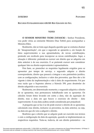 95
21/02/2013

PLENÁRIO

RECURSO EXTRAORDINÁRIO 630.501 RIO GRANDE DO SUL

VOTO
O SENHOR MINISTRO TEORI ZAVASCKI - Senhor Presidente,
vou pedir vênia ao eminente Ministro Dias Toffoli para acompanhar a
Ministra Ellen.
Realmente, não se trata aqui daquela questão que se costuma chamar
de "desaposentação", em que o segurado se aposenta e, em função de
fatos supervenientes a sua aposentadoria, de novas contribuições,
pretende um recálculo para incorporar as novas contribuições. Aqui, a
situação é diferente: pretende-se exercer um direito que se adquiriu em
data anterior à do seu exercício. E se pretende exercer sem considerar
qualquer fato ou direito superveniente à aposentadoria.
Pois bem, ao preencher os requisitos legalmente exigidos para se
aposentar por tempo de serviço, o segurado adquire o direito
correspondente, direito que passará a integrar o seu patrimônio jurídico,
com as configurações, inclusive o valor dos proventos, que lhes der a lei
vigente à data da implementação e não à data do requerimento. Foi por
essa razão que o Supremo alterou a Súmula 359, para desatrelar do
direito adquirido o seu exercício.
Realmente, em determinado momento, o segurado adquiriu o direito
de se aposentar, mas permaneceu trabalhando sem se aposentar. Os
cálculos foram feitos levando em conta a data, não da aquisição do
direito, mas a data em que houve o exercício do direito - data
superveniente. E essa data acabou sendo considerada por prejudicial.
A pergunta que se faz é se ele pode exercer o direito de se aposentar,
calculando esse direito, inclusive os proventos, na data anterior, ou seja,
na data em que ele veio a adquirir o direito.
Reafirmo que o direito que se adquire pode ser exercido nos termos
e com a configuração da data da aquisição, quando se implementaram os
respectivos requisitos. Trata-se, todavia, de um direito potestativo - ou

Documento assinado digitalmente conforme MP n° 2.200-2/2001 de 24/08/2001, que institui a Infraestrutura de Chaves Públicas Brasileira - ICP-Brasil. O
documento pode ser acessado no endereço eletrônico http://www.stf.jus.br/portal/autenticacao/ sob o número 4346585.

 