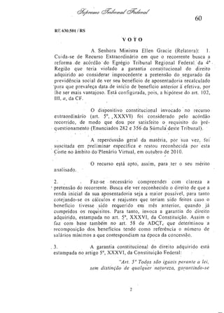 60
RE 630.501/RS

VOTO
A Senhora Ministra Ellen Gracie (Relatora): 1.
Cuida-se de Recurso Extraordinário em que o recorrente busca a
reforma de acórdão do Egrégio Tribunal Regional Federal da 4a
Região que teria violado a garantia constitucional do direito
adquirido ao considerar improcedente a pretensão do segurado da
previdência social de ver seu benefício de aposentadoria recalculado
para que prevaleça data de início de benefício anterior à efetiva, por
lhe ser mais vantajoso. Está configurada, pois, a hipótese do art. 102,
III, a, da CF.
O dispositivo constitucional invocado no recurso
extraordinário (art. 5°, XXXVI) foi considerado pelo acórdão
recorrido, de modo que dou por satisfeito o requisito do préquestionamento (Enunciados 282 e 356 da Súmula deste Tribunal).
A repercussão geral da matéria, por sua v e z , foi
suscitada em preliminar específica e restou reconhecida por esta
Corte no âmbito do Plenário Virtual, em outubro de 2010.
O recurso está apto, assim, para ter o seu mérito
analisado.
2.
Faz-se necessário compreender com clareza a
pretensão do recorrente. Busca ele ver reconhecido o direito de que a
renda inicial da sua aposentadoria seja a maior possível, para tanto
cotejando-se os cálculos e reajustes que teriam sido feitos caso o
benefício tivesse sido requerido em mês anterior, quando já
cumpridos os requisitos. Para tanto, invoca a garantia do direito
adquirido, estampada no art. 5o, XXXVI, da Constituição. Assim o
faz com base também no art. 58 do ADCT, que determinou a
recomposição dos benefícios tendo como referência o número de
salários mínimos a que correspondiam na época da concessão.
3.
A garantia constitucional do direito adquirido está
estampada no artigo 5o, XXXVI, da Constituição Federal:
"Art. 5o Todos são iguais perante a lei,
sem distinção de qualquer natureza, garantindo-se

 
