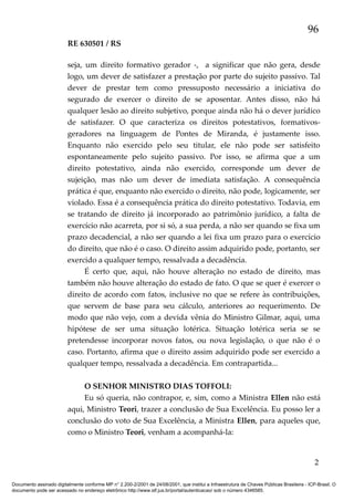 96
RE 630501 / RS
seja, um direito formativo gerador -, a significar que não gera, desde
logo, um dever de satisfazer a prestação por parte do sujeito passivo. Tal
dever de prestar tem como pressuposto necessário a iniciativa do
segurado de exercer o direito de se aposentar. Antes disso, não há
qualquer lesão ao direito subjetivo, porque ainda não há o dever jurídico
de satisfazer. O que caracteriza os direitos potestativos, formativosgeradores na linguagem de Pontes de Miranda, é justamente isso.
Enquanto não exercido pelo seu titular, ele não pode ser satisfeito
espontaneamente pelo sujeito passivo. Por isso, se afirma que a um
direito potestativo, ainda não exercido, corresponde um dever de
sujeição, mas não um dever de imediata satisfação. A consequência
prática é que, enquanto não exercido o direito, não pode, logicamente, ser
violado. Essa é a consequência prática do direito potestativo. Todavia, em
se tratando de direito já incorporado ao patrimônio jurídico, a falta de
exercício não acarreta, por si só, a sua perda, a não ser quando se fixa um
prazo decadencial, a não ser quando a lei fixa um prazo para o exercício
do direito, que não é o caso. O direito assim adquirido pode, portanto, ser
exercido a qualquer tempo, ressalvada a decadência.
É certo que, aqui, não houve alteração no estado de direito, mas
também não houve alteração do estado de fato. O que se quer é exercer o
direito de acordo com fatos, inclusive no que se refere às contribuições,
que servem de base para seu cálculo, anteriores ao requerimento. De
modo que não vejo, com a devida vênia do Ministro Gilmar, aqui, uma
hipótese de ser uma situação lotérica. Situação lotérica seria se se
pretendesse incorporar novos fatos, ou nova legislação, o que não é o
caso. Portanto, afirma que o direito assim adquirido pode ser exercido a
qualquer tempo, ressalvada a decadência. Em contrapartida...
O SENHOR MINISTRO DIAS TOFFOLI:
Eu só queria, não contrapor, e, sim, como a Ministra Ellen não está
aqui, Ministro Teori, trazer a conclusão de Sua Excelência. Eu posso ler a
conclusão do voto de Sua Excelência, a Ministra Ellen, para aqueles que,
como o Ministro Teori, venham a acompanhá-la:

2
Documento assinado digitalmente conforme MP n° 2.200-2/2001 de 24/08/2001, que institui a Infraestrutura de Chaves Públicas Brasileira - ICP-Brasil. O
documento pode ser acessado no endereço eletrônico http://www.stf.jus.br/portal/autenticacao/ sob o número 4346585.

 