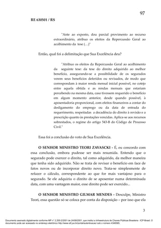 97
RE 630501 / RS

"Ante ao exposto, dou parcial provimento ao recurso
extraordinário, atribuo os efeitos da Repercussão Geral ao
acolhimento da tese (…)"

Então, qual foi a delimitação que Sua Excelência deu?
"Atribuo os efeitos da Repercussão Geral ao acolhimento
da seguinte tese: da tese do direito adquirido ao melhor
benefício, assegurando-se a possibilidade de os segurados
verem seus benefícios deferidos ou revisados, de modo que
correspondam à maior renda mensal inicial possível, no cotejo
entre aquela obtida e as rendas mensais que estariam
percebendo na mesma data, caso tivessem requerido o benefício
em algum momento anterior, desde quando possível, à
aposentadoria proporcional, com efeitos financeiros a contar do
desligamento do emprego ou da data de entrada do
requerimento, respeitadas a decadência do direito à revisão e a
prescrição quanto às prestações vencidas. Aplica-se aos recursos
sobrestados, o regime do artigo 543-B do Código de Processo
Civil."

Essa foi a conclusão do voto de Sua Excelência.
O SENHOR MINISTRO TEORI ZAVASCKI - É, eu concordo com
essa conclusão, embora pudesse ser mais resumida. Entendo que o
segurado pode exercer o direito, tal como adquirido, da melhor maneira
que tenha sido adquirido. Não se trata de revisar o benefício em face de
fatos novos ou de incorporar direito novo. Trata-se simplesmente de
refazer o cálculo, correspondente ao que for mais vantajoso para o
segurado. Se ele adquiriu o direito de se aposentar numa determinada
data, com uma vantagem maior, esse direito pode ser exercido...
O SENHOR MINISTRO GILMAR MENDES - Desculpe, Ministro
Teori, essa questão só se coloca por conta da disposição – por isso que ela
3
Documento assinado digitalmente conforme MP n° 2.200-2/2001 de 24/08/2001, que institui a Infraestrutura de Chaves Públicas Brasileira - ICP-Brasil. O
documento pode ser acessado no endereço eletrônico http://www.stf.jus.br/portal/autenticacao/ sob o número 4346585.

 