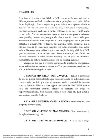 98
RE 630501 / RS
é indissociável – do artigo 58 do ADCT, porque é ela que vai fazer a
diferença nesse recálculo, tendo em vista a aplicação a um dado critério
de multiplicação. É essa a questão que se coloca: se a aposentadoria se
deu em 79, era um valor do salário mínimo, e por isso a repercussão, e
por isso, portanto, reafirmo o caráter lotérico; se se deu em 80, outra
repercussão. Por isso que eu não estou nem um pouco preocupado com
essa questão, porque imagino que ela não possa ter repercussão para
além desse universo. Mas imaginemos que o empregado faça o pedido e
obtenha o deferimento, e depois, por alguma razão, descubra que o
cálculo poderia ter sido mais benéfico em outro momento. Isso reabre
toda a discussão, aqui está ocorrendo em função do artigo 58, do ADCT,
que determinou que se fizesse esse cálculo em função do número de
salários mínimos, e como houve mudança de 79 para 80, mudança
significativa no salário mínimo, então, tem-se essa repercussão.
Mas parece-me que a premissa assente deita uma luz de insegurança
sobre todo o sistema em termos atuarias. Veja que estamos discutindo, em
2012, um fenômeno ligado a 1980.
O SENHOR MINISTRO TEORI ZAVASCKI - Tenho a impressão
de que os pressupostos de fato, que estão norteando os votos, não estão
correspondendo. Pelo que entendi do caso, lendo o material, inclusive o
voto da Ministra Ellen e o voto, agora, do Ministro Dias Toffoli, não se
trata de incorporar eventual direito de corrente do artigo 58
supervenientemente. Não está em questão esse artigo 58, quer dizer, o
que está em questão é saber...
A SENHORA MINISTRA CÁRMEN LÚCIA - No momento o que
ele pode escolher é isso.
O SENHOR MINISTRO GILMAR MENDES - Sim, mas é a partir
da aplicação do artigo 58.
O SENHOR MINISTRO TEORI ZAVASCKI - Não sei se é o artigo

4
Documento assinado digitalmente conforme MP n° 2.200-2/2001 de 24/08/2001, que institui a Infraestrutura de Chaves Públicas Brasileira - ICP-Brasil. O
documento pode ser acessado no endereço eletrônico http://www.stf.jus.br/portal/autenticacao/ sob o número 4346585.

 