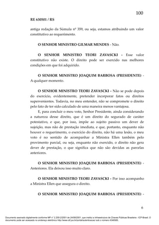 100
RE 630501 / RS
antiga redação da Súmula nº 359, ou seja, estamos atribuindo um valor
constitutivo ao requerimento.
O SENHOR MINISTRO GILMAR MENDES - Não.
O SENHOR MINISTRO TEORI ZAVASCKI - Esse valor
constitutivo não existe. O direito pode ser exercido nas melhores
condições em que foi adquirido.
O SENHOR MINISTRO JOAQUIM BARBOSA (PRESIDENTE) A qualquer momento.
O SENHOR MINISTRO TEORI ZAVASCKI - Não se pode depois
do exercício, evidentemente, pretender incorporar fatos ou direitos
supervenientes. Todavia, no meu entender, não se compromete o direito
pelo fato de ter sido calculado de uma maneira menos vantajosa.
E, para concluir o meu voto, Senhor Presidente, ainda considerando
a natureza desse direito, que é um direito do segurado de caráter
potestativo, e que, por isso, impõe ao sujeito passivo um dever de
sujeição, mas não de prestação imediata, e que, portanto, enquanto não
houver o requerimento, o exercício do direito, não há uma lesão, o meu
voto é no sentido de acompanhar a Ministra Ellen também pelo
provimento parcial, ou seja, enquanto não exercido, o direito não gera
dever de prestação, o que significa que não são devidas as parcelas
anteriores.
O SENHOR MINISTRO JOAQUIM BARBOSA (PRESIDENTE) Anteriores. Ela deixou isso muito claro.
O SENHOR MINISTRO TEORI ZAVASCKI - Por isso acompanho
a Ministra Ellen que assegura o direito.
O SENHOR MINISTRO JOAQUIM BARBOSA (PRESIDENTE) -

6
Documento assinado digitalmente conforme MP n° 2.200-2/2001 de 24/08/2001, que institui a Infraestrutura de Chaves Públicas Brasileira - ICP-Brasil. O
documento pode ser acessado no endereço eletrônico http://www.stf.jus.br/portal/autenticacao/ sob o número 4346585.

 
