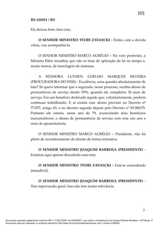 101
RE 630501 / RS
Ela deixou bem claro isso.
O SENHOR MINISTRO TEORI ZAVASCKI - Então, com a devida
vênia, vou acompanhá-la.
O SENHOR MINISTRO MARCO AURÉLIO – No voto proferido, a
Ministra Ellen ressaltou que não se trata de aplicação da lei no tempo e,
muito menos, de mesclagem de sistemas.
A SENHORA LUYSIEN COELHO MARQUES SILVEIRA
(PROCURADORA DO INSS) - Excelência, uma questão absolutamente de
fato? Só quero informar que o segurado, nesse processo, recebia abono de
permanência de serviço desde 1976, quando ele completou 30 anos de
serviço. Era um benefício destinado àquele que, voluntariamente, preferia
continuar trabalhando. E aí existia esse abono previsto no Decreto nº
77.077, artigo 43, e no decreto seguido depois pelo Decreto nº 83.080/79.
Portanto ele estaria, nesse ano de 79, acumulando dois benefícios
inacumuláveis: o abono de permanência de serviço com esse um ano a
mais de aposentadoria.
O SENHOR MINISTRO MARCO AURÉLIO – Presidente, não há
pleito de reconhecimento do direito de forma retroativa.
O SENHOR MINISTRO JOAQUIM BARBOSA (PRESIDENTE) Estamos aqui apenas discutindo uma tese.
O SENHOR MINISTRO TEORI ZAVASCKI - Está-se concedendo
(inaudível).
O SENHOR MINISTRO JOAQUIM BARBOSA (PRESIDENTE) Tem repercussão geral. Isso não tem muita relevância.

7
Documento assinado digitalmente conforme MP n° 2.200-2/2001 de 24/08/2001, que institui a Infraestrutura de Chaves Públicas Brasileira - ICP-Brasil. O
documento pode ser acessado no endereço eletrônico http://www.stf.jus.br/portal/autenticacao/ sob o número 4346585.

 