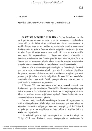 Supremo Tribunal Federal
102
21/02/2013

PLENÁRIO

RECURSO EXTRAORDINÁRIO 630.501 RIO GRANDE DO SUL

VOTO
O SENHOR MINISTRO LUIZ FUX - Senhor Presidente, eu não
participei desses debates e, num primeiro momento, consultando a
jurisprudência do Tribunal, eu verifiquei que ela se encaminhava no
sentido de que, uma vez requerida a aposentadoria, estaria consumado o
direito e não se teria a falar de direito adquirido senão ato jurídico
perfeito. E que, aí, assim como o empregado não pode ser surpreendido
com uma lei superveniente, ou fosse seu direito adquirido, a
Administração Pública também não poderia sofrer uma surpresa fiscal de
alguém que, no momento próprio, não se aposentou e veio a se aposentar,
posteriormente, em condições acidentalmente mais desfavoráveis.
Mas, se nós analisarmos a principiologia da Constituição Federal,
que visa à valorização do trabalhador, que visa à proteção da dignidade
da pessoa humana, efetivamente ressoa antitético imaginar que uma
pessoa que já tinha o direito adquirido de exercê-lo em condições
favoráveis não possa mais fazê-lo porque ela resolveu requerer a
aposentadoria num momento posterior.
A Súmula 359 tem exatamente como ratio essendi garantir esse
direito, tanto que ela substituiu a Súmula 372. E há vários julgados, aqui,
inclusive desde a época dos Ministros Xavier de Albuquerque e Moreira
Alves, no sentido de que, se já houve aquisição desse direito, não pode
estar condicionado à outra exigência.
Por isso é que, ressalvada a revisão prevista em lei, os proventos da
inatividade regulam-se pela lei vigente ao tempo em que se reuniram os
requisitos necessários, até porque isso é um princípio geral de Direito. É
um princípio geral que se aplica ao servidor militar, ao servidor civil e, a
fortiori, ao empregado.
Na realidade, pela redação do artigo 6º da Lei de Introdução ao
Código Civil, esse direito já estava incorporado ao patrimônio do

Documento assinado digitalmente conforme MP n° 2.200-2/2001 de 24/08/2001, que institui a Infraestrutura de Chaves Públicas Brasileira - ICP-Brasil. O
documento pode ser acessado no endereço eletrônico http://www.stf.jus.br/portal/autenticacao/ sob o número 3468121.

 