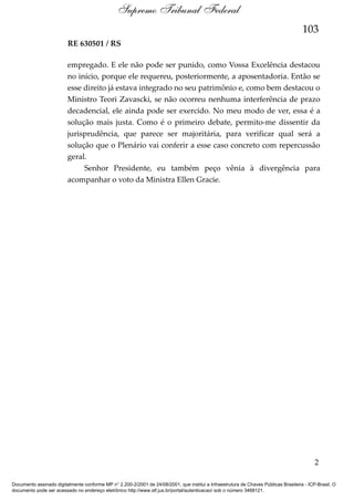 Supremo Tribunal Federal
103
RE 630501 / RS
empregado. E ele não pode ser punido, como Vossa Excelência destacou
no início, porque ele requereu, posteriormente, a aposentadoria. Então se
esse direito já estava integrado no seu patrimônio e, como bem destacou o
Ministro Teori Zavascki, se não ocorreu nenhuma interferência de prazo
decadencial, ele ainda pode ser exercido. No meu modo de ver, essa é a
solução mais justa. Como é o primeiro debate, permito-me dissentir da
jurisprudência, que parece ser majoritária, para verificar qual será a
solução que o Plenário vai conferir a esse caso concreto com repercussão
geral.
Senhor Presidente, eu também peço vênia à divergência para
acompanhar o voto da Ministra Ellen Gracie.

2
Documento assinado digitalmente conforme MP n° 2.200-2/2001 de 24/08/2001, que institui a Infraestrutura de Chaves Públicas Brasileira - ICP-Brasil. O
documento pode ser acessado no endereço eletrônico http://www.stf.jus.br/portal/autenticacao/ sob o número 3468121.

 