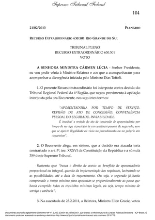 Supremo Tribunal Federal
104
21/02/2013

PLENÁRIO

RECURSO EXTRAORDINÁRIO 630.501 RIO GRANDE DO SUL
TRIBUNAL PLENO
RECURSO EXTRAORDINÁRIO 630.501
VOTO
A SENHORA MINISTRA CÁRMEN LÚCIA - Senhor Presidente,
eu vou pedir vênia à Ministra-Relatora e aos que a acompanharam para
acompanhar a divergência iniciada pelo Ministro Dias Toffoli.
1. O presente Recurso extraordinário foi interposto contra decisão do
Tribunal Regional Federal da 4ª Região, que negou provimento à apelação
interposta pela ora Recorrente, nos seguintes termos:
“APOSENTADORIA POR TEMPO DE SERVIÇO.
REVISÃO DO ATO DE CONCESSÃO. CONVENIÊNCIA
PESSOAL DO SEGURADO. INVIABILIDADE.
É inviável a revisão do ato de concessão de aposentadoria por
tempo de serviço, a pretexto de conveniência pessoal do segurado, sem
que se aponte ilegalidade ou vício no procedimento ou no próprio ato
concessivo”.

2. O Recorrente alega, em síntese, que a decisão ora atacada teria
contrariado o art. 5º, inc. XXXVI da Constituição da República e a súmula
359 deste Supremo Tribunal.
Sustenta que “busca o direito de acesso ao benefício de aposentadoria
proporcional ou integral, quando da implementação dos requisitos, lastreando-se
as possibilidades, até a data do requerimento. Ou seja, o segurado já havia
comprovado o tempo mínimo para aposentar-se proporcionalmente ao passo que
havia cumprido todos os requisitos mínimos legais, ou seja, tempo mínimo de
serviço e carência”.
3. Na assentada de 23.2.2011, a Relatora, Ministra Ellen Gracie, votou

Documento assinado digitalmente conforme MP n° 2.200-2/2001 de 24/08/2001, que institui a Infraestrutura de Chaves Públicas Brasileira - ICP-Brasil. O
documento pode ser acessado no endereço eletrônico http://www.stf.jus.br/portal/autenticacao/ sob o número 3516776.

 