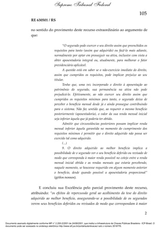 Supremo Tribunal Federal
105
RE 630501 / RS
no sentido do provimento deste recurso extraordinário ao argumento de
que:
“O segurado pode exercer o seu direito assim que preenchidos os
requisitos para tanto (assim que adquirido) ou fazê-lo mais adiante,
normalmente por optar em prosseguir na ativa, inclusive com vista a
obter aposentadoria integral ou, atualmente, para melhorar o fator
previdenciário aplicável.
A questão está em saber se o não-exercício imediato do direito,
assim que cumpridos os requisitos, pode implicar prejuízo ao seu
titular.
Tenho que, uma vez incorporado o direito à aposentação ao
patrimônio do segurado, sua permanência na ativa não pode
prejudicá-lo. Efetivamente, ao não exercer seu direito assim que
cumpridos os requisitos mínimos para tanto, o segurado deixa de
perceber o benefício mensal desde já e ainda prossegue contribuindo
para o sistema. Não faz sentido que, ao requerer o mesmo benefício
posteriormente (aposentadoria), o valor da sua renda mensal inicial
seja inferior àquela que já poderia ter obtido.
Admitir que circunstâncias posteriores possam implicar renda
mensal inferior àquela garantida no momento do cumprimento dos
requisitos mínimos é permitir que o direito adquirido não possa ser
exercido tal como adquirido.
(...)
9. O direito adquirido ao melhor benefício implica a
possibilidade de o segurado ver o seu benefício deferido ou revisado de
modo que corresponda à maior renda possível no cotejo entre a renda
mensal inicial obtida e as rendas mensais que estaria percebendo,
naquele momento, se houvesse requerido em algum momento anterior
o benefício, desde quando possível a aposentadoria proporcional”
(grifos nossos).

E concluiu sua Excelência pelo parcial provimento deste recurso,
atribuindo: “os efeitos de repercussão geral ao acolhimento da tese do direito
adquirido ao melhor benefício, assegurando-se a possibilidade de os segurados
verem seus benefícios deferidos ou revisados de modo que correspondam à maior
2
Documento assinado digitalmente conforme MP n° 2.200-2/2001 de 24/08/2001, que institui a Infraestrutura de Chaves Públicas Brasileira - ICP-Brasil. O
documento pode ser acessado no endereço eletrônico http://www.stf.jus.br/portal/autenticacao/ sob o número 3516776.

 