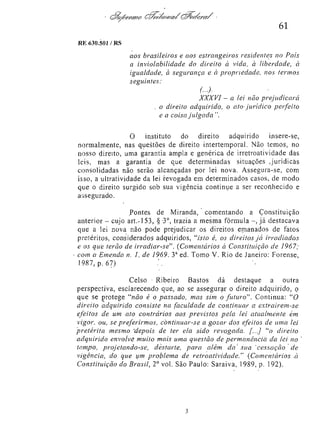 61
RE 630.501/RS

aos brasileiros e aos estrangeiros residentes no País
a inviolabilidade do direito à vida, à liberdade, à
igualdade, à segurança e à propriedade, nos termos
seguintes:
(...).

XXXVI - a lei não prejudicará
o direito adquirido, o ato jurídico
perfeito
e a coisa julgada ".
O
instituto
do
direito
adquirido
insere-se,
normalmente, nas questões de direito intertemporal. Não temos, no
nosso direito, uma garantia ampla e genérica de irretroatividade das
leis, mas a garantia de que determinadas situações Jurídicas
consolidadas não serão alcançadas por lei nova. Assegura-se, com
isso, a ultratividade da lei revogada em determinados casos, de modo
que o direito surgido sob sua vigência continue a ser reconhecido e
assegurado.
Pontes de Miranda, comentando a Constituição
anterior - cujo a r t . 1 5 3 , § 3 o , trazia a mesma fórmula - , já destacava
que a lei nova não pode prejudicar os direitos emanados de fatos
pretéritos, considerados adquiridos, "isto é, os direitos já irradiados
e os que terão de irradiar-se". (Comentários à Constituição de 1967;
com a Emenda n. I, de 1969. 3 a ed. Tomo V. Rio de Janeiro: Forense,
1987, p. 67).
Celso Ribeiro Bastos dá destaque a outra
perspectiva, esclarecendo que, ao se assegurar o direito adquirido, o
que se protege "não é o passado, mas sim o futuro". Continua: " 0
direito adquirido consiste na faculdade de continuar a extraírem-se
efeitos de um ato contrários aos previstos pela lei atualmente em
vigor, ou, se preferirmos, continuar-se a gozar dos efeitos de uma lei
'pretérita mesmo depois de ter ela sido revogada. [...] "o direito
adquirido envolve muito mais uma questão de permanência da lei no
tempo, projetando-se,
destarte, para além da sua cessação de
vigência, do que um problema de retroatividade." (Comentários à
Constituição do Brasil, 2 o vol. São Paulo: Saraiva, 1989, p. 192).

 