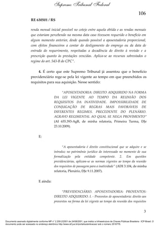 Supremo Tribunal Federal
106
RE 630501 / RS
renda mensal inicial possível no cotejo entre aquela obtida e as rendas mensais
que estariam percebendo na mesma data caso tivessem requerido o benefício em
algum momento anterior, desde quando possível a aposentadoria proporcional,
com efeitos financeiros a contar do desligamento do emprego ou da data de
entrada do requerimento, respeitadas a decadência do direito à revisão e a
prescrição quanto às prestações vencidas. Aplica-se ao recursos sobrestados o
regime do art. 543-B do CPC”.
4. É certo que este Supremo Tribunal já assentou que o benefício
previdenciário rege-se pela lei vigente ao tempo em que preenchidos os
requisitos para sua aquisição. Nesse sentido:
“APOSENTADORIA: DIREITO ADQUIRIDO NA FORMA
DA LEI VIGENTE AO TEMPO DA REUNIÃO DOS
REQUISITOS DA INATIVIDADE. IMPOSSIBILIDADE DE
CONJUGAÇÃO DE REGRAS MAIS FAVORÁVEIS DE
DIFERENTES REGIMES. PRECEDENTE DO PLENÁRIO.
AGRAVO REGIMENTAL AO QUAL SE NEGA PROVIMENTO”
(AI 655.393-AgR, de minha relatoria, Primeira Turma, DJe
23.10.2009).

E:
“A aposentadoria é direito constitucional que se adquire e se
introduz no patrimônio jurídico do interessado no momento de sua
formalização pela entidade competente. 2. Em questões
previdenciárias, aplicam-se as normas vigentes ao tempo da reunião
dos requisitos de passagem para a inatividade” (ADI 3.104, de minha
relatoria, Plenário, DJe 9.11.2007).

E ainda:
“PREVIDENCIÁRIO. APOSENTADORIA: PROVENTOS:
DIREITO ADQUIRIDO. I. - Proventos de aposentadoria: direito aos
proventos na forma da lei vigente ao tempo da reunião dos requisitos

3
Documento assinado digitalmente conforme MP n° 2.200-2/2001 de 24/08/2001, que institui a Infraestrutura de Chaves Públicas Brasileira - ICP-Brasil. O
documento pode ser acessado no endereço eletrônico http://www.stf.jus.br/portal/autenticacao/ sob o número 3516776.

 