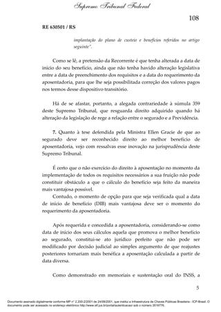 Supremo Tribunal Federal
108
RE 630501 / RS
implantação do plano de custeio e benefícios referidos no artigo
seguinte”.

Como se lê, a pretensão da Recorrente é que tenha alterada a data de
início do seu benefício, ainda que não tenha havido alteração legislativa
entre a data de preenchimento dos requisitos e a data do requerimento da
aposentadoria, para que lhe seja possibilitada correção dos valores pagos
nos termos desse dispositivo transitório.
Há de se afastar, portanto, a alegada contrariedade à súmula 359
deste Supremo Tribunal, que resguarda direito adquirido quando há
alteração da legislação de rege a relação entre o segurado e a Previdência.
7. Quanto à tese defendida pela Ministra Ellen Gracie de que ao
segurado deve ser reconhecido direito ao melhor benefício de
aposentadoria, vejo com ressalvas esse inovação na jurisprudência deste
Supremo Tribunal.
É certo que o não exercício do direito à aposentação no momento da
implementação de todos os requisitos necessários a sua fruição não pode
constituir obstáculo a que o cálculo do benefício seja feito da maneira
mais vantajosa possível.
Contudo, o momento de opção para que seja verificada qual a data
de início de benefício (DIB) mais vantajosa deve ser o momento do
requerimento da aposentadoria.
Após requerida e concedida a aposentadoria, considerando-se como
data de início dos seus cálculos aquela que promova o melhor benefício
ao segurado, constitui-se ato jurídico perfeito que não pode ser
modificado por decisão judicial ao simples argumento de que reajustes
posteriores tornariam mais benéfica a aposentação calculada a partir de
data diversa.
Como demonstrado em memoriais e sustentação oral do INSS, a
5
Documento assinado digitalmente conforme MP n° 2.200-2/2001 de 24/08/2001, que institui a Infraestrutura de Chaves Públicas Brasileira - ICP-Brasil. O
documento pode ser acessado no endereço eletrônico http://www.stf.jus.br/portal/autenticacao/ sob o número 3516776.

 