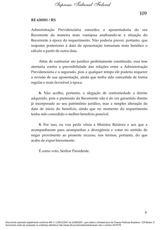 Supremo Tribunal Federal
109
RE 630501 / RS
Administração Previdenciária concedeu a aposentadoria do ora
Recorrente da maneira mais vantajosa analisando-se a situação do
Recorrente à época do requerimento. Não poderia prever, portanto, que
reajustes posteriores à data da aposentação tornariam mais benéfico o
cálculo a partir de outra data.
Além de contrariar ato jurídico perfeitamente constituído, essa tese
atentaria contra a previsibilidade das relações entre a Administração
Previdenciária e o segurado, pois a qualquer tempo ele poderia requerer
a revisão de sua aposentação, ainda que tenha sido concedida de forma
regular e mais favorável à época.
8. Não acolho, portanto, a alegação de contrariedade a direito
adquirido, pois a pretensão da Recorrente não é de ver garantido direito
já incorporado ao seu patrimônio jurídico, mas a simples alteração da
data de início do benefício, ainda que no momento do requerimento
tenha sido concedido o melhor benefício possível.
9. Por isso, eu vou pedir vênia à Ministra Relatora e aos que a
acompanharam para acompanhar a divergência e votar no sentido de
negar provimento ao presente recurso, nos termos, portanto, do que
acabo de expor brevemente.
É como voto, Senhor Presidente.

6
Documento assinado digitalmente conforme MP n° 2.200-2/2001 de 24/08/2001, que institui a Infraestrutura de Chaves Públicas Brasileira - ICP-Brasil. O
documento pode ser acessado no endereço eletrônico http://www.stf.jus.br/portal/autenticacao/ sob o número 3516776.

 