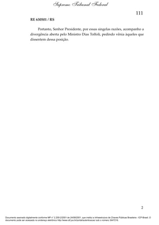 Supremo Tribunal Federal
111
RE 630501 / RS
Portanto, Senhor Presidente, por essas singelas razões, acompanho a
divergência aberta pelo Ministro Dias Toffoli, pedindo vênia àqueles que
dissentem dessa posição.

2
Documento assinado digitalmente conforme MP n° 2.200-2/2001 de 24/08/2001, que institui a Infraestrutura de Chaves Públicas Brasileira - ICP-Brasil. O
documento pode ser acessado no endereço eletrônico http://www.stf.jus.br/portal/autenticacao/ sob o número 3447216.

 