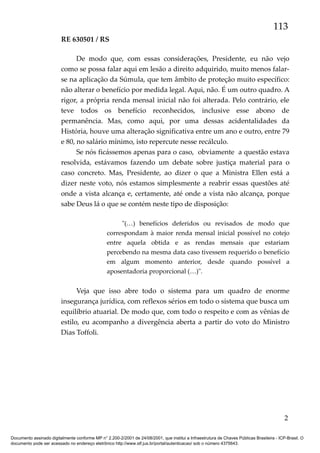 113
RE 630501 / RS
De modo que, com essas considerações, Presidente, eu não vejo
como se possa falar aqui em lesão a direito adquirido, muito menos falarse na aplicação da Súmula, que tem âmbito de proteção muito específico:
não alterar o benefício por medida legal. Aqui, não. É um outro quadro. A
rigor, a própria renda mensal inicial não foi alterada. Pelo contrário, ele
teve todos os benefício reconhecidos, inclusive esse abono de
permanência. Mas, como aqui, por uma dessas acidentalidades da
História, houve uma alteração significativa entre um ano e outro, entre 79
e 80, no salário mínimo, isto repercute nesse recálculo.
Se nós ficássemos apenas para o caso, obviamente a questão estava
resolvida, estávamos fazendo um debate sobre justiça material para o
caso concreto. Mas, Presidente, ao dizer o que a Ministra Ellen está a
dizer neste voto, nós estamos simplesmente a reabrir essas questões até
onde a vista alcança e, certamente, até onde a vista não alcança, porque
sabe Deus lá o que se contém neste tipo de disposição:
"(…) benefícios deferidos ou revisados de modo que
correspondam à maior renda mensal inicial possível no cotejo
entre aquela obtida e as rendas mensais que estariam
percebendo na mesma data caso tivessem requerido o benefício
em algum momento anterior, desde quando possível a
aposentadoria proporcional (…)".

Veja que isso abre todo o sistema para um quadro de enorme
insegurança jurídica, com reflexos sérios em todo o sistema que busca um
equilíbrio atuarial. De modo que, com todo o respeito e com as vênias de
estilo, eu acompanho a divergência aberta a partir do voto do Ministro
Dias Toffoli.

2
Documento assinado digitalmente conforme MP n° 2.200-2/2001 de 24/08/2001, que institui a Infraestrutura de Chaves Públicas Brasileira - ICP-Brasil. O
documento pode ser acessado no endereço eletrônico http://www.stf.jus.br/portal/autenticacao/ sob o número 4375643.

 