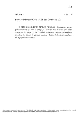 114
21/02/2013

PLENÁRIO

RECURSO EXTRAORDINÁRIO 630.501 RIO GRANDE DO SUL

O SENHOR MINISTRO MARCO AURÉLIO – Presidente, apenas
para esclarecer que não há campo, na espécie, para a articulação, como
obstáculo, do artigo 58 da Constituição Federal, porque os benefícios
reconhecidos datam de período anterior à Carta. Portanto, em qualquer
situação, incide o preceito.

Documento assinado digitalmente conforme MP n° 2.200-2/2001 de 24/08/2001, que institui a Infraestrutura de Chaves Públicas Brasileira - ICP-Brasil. O
documento pode ser acessado no endereço eletrônico http://www.stf.jus.br/portal/autenticacao/ sob o número 3500161.

 