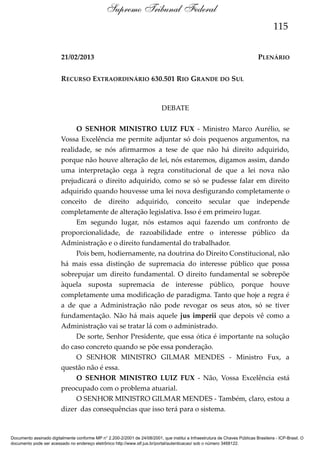 Supremo Tribunal Federal
115
21/02/2013

PLENÁRIO

RECURSO EXTRAORDINÁRIO 630.501 RIO GRANDE DO SUL

DEBATE
O SENHOR MINISTRO LUIZ FUX - Ministro Marco Aurélio, se
Vossa Excelência me permite adjuntar só dois pequenos argumentos, na
realidade, se nós afirmarmos a tese de que não há direito adquirido,
porque não houve alteração de lei, nós estaremos, digamos assim, dando
uma interpretação cega à regra constitucional de que a lei nova não
prejudicará o direito adquirido, como se só se pudesse falar em direito
adquirido quando houvesse uma lei nova desfigurando completamente o
conceito de direito adquirido, conceito secular que independe
completamente de alteração legislativa. Isso é em primeiro lugar.
Em segundo lugar, nós estamos aqui fazendo um confronto de
proporcionalidade, de razoabilidade entre o interesse público da
Administração e o direito fundamental do trabalhador.
Pois bem, hodiernamente, na doutrina do Direito Constitucional, não
há mais essa distinção de supremacia do interesse público que possa
sobrepujar um direito fundamental. O direito fundamental se sobrepõe
àquela suposta supremacia de interesse público, porque houve
completamente uma modificação de paradigma. Tanto que hoje a regra é
a de que a Administração não pode revogar os seus atos, só se tiver
fundamentação. Não há mais aquele jus imperii que depois vê como a
Administração vai se tratar lá com o administrado.
De sorte, Senhor Presidente, que essa ótica é importante na solução
do caso concreto quando se põe essa ponderação.
O SENHOR MINISTRO GILMAR MENDES - Ministro Fux, a
questão não é essa.
O SENHOR MINISTRO LUIZ FUX - Não, Vossa Excelência está
preocupado com o problema atuarial.
O SENHOR MINISTRO GILMAR MENDES - Também, claro, estou a
dizer das consequências que isso terá para o sistema.

Documento assinado digitalmente conforme MP n° 2.200-2/2001 de 24/08/2001, que institui a Infraestrutura de Chaves Públicas Brasileira - ICP-Brasil. O
documento pode ser acessado no endereço eletrônico http://www.stf.jus.br/portal/autenticacao/ sob o número 3468122.

 