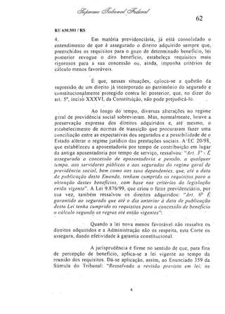 62
RE 630.501/RS

4.
Em matéria previdenciária, já está consolidado o
entendimento de que é assegurado o direito adquirido sempre que,
preenchidos os requisitos para o gozo de determinado benefício, lei
posterior revogue o dito benefício, estabeleça requisitos mais
rigorosos para a sua concessão ou, ainda, imponha critérios de
cálculo menos favoráveis.
É que, nessas situações, coloca-se a questão da
supressão, de um direito já incorporado ao patrimônio do segurado e
constitucionalmente protegido contra lei posterior, que, no dizer do
art. 5o, inciso XXXVI, da Constituição, não pode prejudicá-lo.
Ao longo do tempo, diversas alterações no regime
geral de previdência social sobrevieram. Mas, normalmente, houve a
preservação expressa dos direitos adquiridos e, até mesmo, o
estabelecimento de normas de transição que procuraram fazer uma
conciliação entre as expectativas dos segurados e a possibilidade de o
Estado alterar o regime jurídico das prestações sociais. A EC 20/98,
que estabeleceu a aposentadoria por tempo de contribuição em lugar
da antiga aposentadoria por tempo de serviço, ressalvou; "Art. 3° - É
assegurada a concessão de aposentadoria e pensão, a qualquer
tempo, aos servidores públicos e aos segurados do regime geral de
previdência social, bem como aos seus dependentes, que, até a data
da publicação desta Emenda, tenham cumprido os requisitos para a
obtenção destes beneficios, com base nos critérios da legislação
então vigente". A Lei 9.876/99, que criou o fator previdenciário, por
sua vez, também ressalvou os direitos adquiridos: "Art. 6º É
garantido ao segurado que até o dia anterior à data de publicação
desta Lei tenha cumprido os requisitos para a concessão de benefício
o cálculo segundo as regras até então vigentes''.
Quando a lei nova menos favorável não ressalva os
direitos adquiridos e a Administração não os respeita, esta Corte os
assegura, dando efetividade à garantia constitucional.
A jurisprudência é firme no sentido de que, para fins
de percepção de benefício, aplica-se a lei vigente ao tempo da
reunião dos requisitos. Dá-se aplicação, assim, ao Enunciado 359 da
Súmula do Tribunal: "Ressalvada a revisão prevista em lei os

 