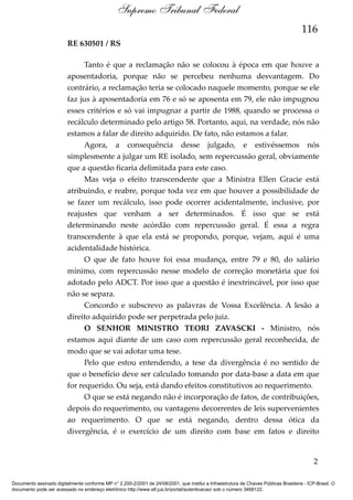 Supremo Tribunal Federal
116
RE 630501 / RS
Tanto é que a reclamação não se colocou à época em que houve a
aposentadoria, porque não se percebeu nenhuma desvantagem. Do
contrário, a reclamação teria se colocado naquele momento, porque se ele
faz jus à aposentadoria em 76 e só se aposenta em 79, ele não impugnou
esses critérios e só vai impugnar a partir de 1988, quando se processa o
recálculo determinado pelo artigo 58. Portanto, aqui, na verdade, nós não
estamos a falar de direito adquirido. De fato, não estamos a falar.
Agora, a consequência desse julgado, e estivéssemos nós
simplesmente a julgar um RE isolado, sem repercussão geral, obviamente
que a questão ficaria delimitada para este caso.
Mas veja o efeito transcendente que a Ministra Ellen Gracie está
atribuindo, e reabre, porque toda vez em que houver a possibilidade de
se fazer um recálculo, isso pode ocorrer acidentalmente, inclusive, por
reajustes que venham a ser determinados. É isso que se está
determinando neste acórdão com repercussão geral. É essa a regra
transcendente à que ela está se propondo, porque, vejam, aqui é uma
acidentalidade histórica.
O que de fato houve foi essa mudança, entre 79 e 80, do salário
mínimo, com repercussão nesse modelo de correção monetária que foi
adotado pelo ADCT. Por isso que a questão é inextrincável, por isso que
não se separa.
Concordo e subscrevo as palavras de Vossa Excelência. A lesão a
direito adquirido pode ser perpetrada pelo juiz.
O SENHOR MINISTRO TEORI ZAVASCKI - Ministro, nós
estamos aqui diante de um caso com repercussão geral reconhecida, de
modo que se vai adotar uma tese.
Pelo que estou entendendo, a tese da divergência é no sentido de
que o benefício deve ser calculado tomando por data-base a data em que
for requerido. Ou seja, está dando efeitos constitutivos ao requerimento.
O que se está negando não é incorporação de fatos, de contribuições,
depois do requerimento, ou vantagens decorrentes de leis supervenientes
ao requerimento. O que se está negando, dentro dessa ótica da
divergência, é o exercício de um direito com base em fatos e direito

2
Documento assinado digitalmente conforme MP n° 2.200-2/2001 de 24/08/2001, que institui a Infraestrutura de Chaves Públicas Brasileira - ICP-Brasil. O
documento pode ser acessado no endereço eletrônico http://www.stf.jus.br/portal/autenticacao/ sob o número 3468122.

 