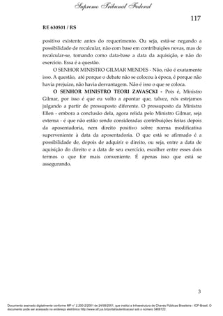 Supremo Tribunal Federal
117
RE 630501 / RS
positivo existente antes do requerimento. Ou seja, está-se negando a
possibilidade de recalcular, não com base em contribuições novas, mas de
recalcular-se, tomando como data-base a data da aquisição, e não do
exercício. Essa é a questão.
O SENHOR MINISTRO GILMAR MENDES - Não, não é exatamente
isso. A questão, até porque o debate não se colocou à época, é porque não
havia prejuízo, não havia desvantagem. Não é isso o que se coloca.
O SENHOR MINISTRO TEORI ZAVASCKI - Pois é, Ministro
Gilmar, por isso é que eu volto a apontar que, talvez, nós estejamos
julgando a partir de pressuposto diferente. O pressuposto da Ministra
Ellen - embora a conclusão dela, agora relida pelo Ministro Gilmar, seja
extensa - é que não estão sendo consideradas contribuições feitas depois
da aposentadoria, nem direito positivo sobre norma modificativa
superveniente à data da aposentadoria. O que está se afirmado é a
possibilidade de, depois de adquirir o direito, ou seja, entre a data de
aquisição do direito e a data de seu exercício, escolher entre esses dois
termos o que for mais conveniente. É apenas isso que está se
assegurando.

3
Documento assinado digitalmente conforme MP n° 2.200-2/2001 de 24/08/2001, que institui a Infraestrutura de Chaves Públicas Brasileira - ICP-Brasil. O
documento pode ser acessado no endereço eletrônico http://www.stf.jus.br/portal/autenticacao/ sob o número 3468122.

 