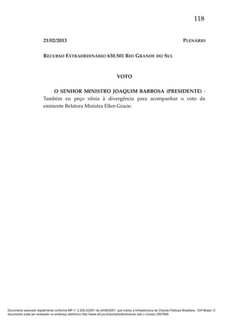 118
21/02/2013

PLENÁRIO

RECURSO EXTRAORDINÁRIO 630.501 RIO GRANDE DO SUL

VOTO
O SENHOR MINISTRO JOAQUIM BARBOSA (PRESIDENTE) Também eu peço vênia à divergência para acompanhar o voto da
eminente Relatora Ministra Ellen Gracie.

Documento assinado digitalmente conforme MP n° 2.200-2/2001 de 24/08/2001, que institui a Infraestrutura de Chaves Públicas Brasileira - ICP-Brasil. O
documento pode ser acessado no endereço eletrônico http://www.stf.jus.br/portal/autenticacao/ sob o número 3507859.

 