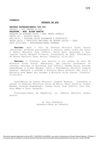 119

PLENÁRIO
EXTRATO DE ATA
RECURSO EXTRAORDINÁRIO 630.501
PROCED. : RIO GRANDE DO SUL
RELATORA : MIN. ELLEN GRACIE
REDATOR DO ACÓRDÃO RISTF : MIN. MARCO AURÉLIO
RECTE.(S) : ALOYSIO KALIL
ADV.(A/S) : DAISSON SILVA PORTANOVA E OUTRO(A/S)
RECDO.(A/S) : INSTITUTO NACIONAL DE SEGURO SOCIAL - INSS
PROC.(A/S)(ES) : PROCURADOR-GERAL FEDERAL
Decisão: Após o voto da Senhora Ministra Ellen Gracie
(Relatora), provendo parcialmente o recurso, pediu vista dos autos
o Senhor Ministro Dias Toffoli. Falou pelo recorrido a Dra.
Luysien Coelho Marques Silveira, Procuradora do INSS. Presidência
do Senhor Ministro Cezar Peluso. Plenário, 23.02.2011.
Decisão: O Tribunal, por maioria e nos termos do voto da
Ministra Ellen Gracie (Relatora), deu parcial provimento ao
recurso, vencidos os Ministros Dias Toffoli, Cármen Lúcia, Ricardo
Lewandowski e Gilmar Mendes. Votou o Presidente, Ministro Joaquim
Barbosa. Redigirá o acórdão o Ministro Marco Aurélio. Não votou a
Ministra Rosa Weber por suceder a Ministra Ellen Gracie. Plenário,
21.02.2013.
Presidência do Senhor Ministro Joaquim Barbosa.
Presentes à
sessão os Senhores Ministros Celso de Mello, Marco Aurélio, Gilmar
Mendes, Ricardo Lewandowski, Cármen Lúcia, Dias Toffoli, Luiz Fux,
Rosa Weber e Teori Zavascki.
Procurador-Geral
Santos.

da

República,

Dr.

Roberto

Monteiro

Gurgel

p/ Luiz Tomimatsu
Assessor-Chefe do Plenário

Documento assinado digitalmente conforme MP n° 2.200-2/2001 de 24/08/2001, que institui a Infra-estrutura de Chaves Públicas Brasileira - ICP-Brasil. O
documento pode ser acessado no endereço eletrônico http://www.stf.jus.br/portal/autenticacao/autenticarDocumento.asp sob o número 3467586

 