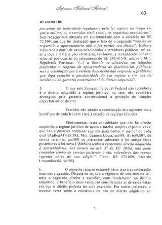 63
RE 630.501/RS

proventos da inatividade regulam-se pela lei vigente ao tempo em
que o militar, ou o servidor civil, reuniu os requisitos
necessários".
Sua redação está alterada em conformidade com o decidido no RE
72.509, em que foi destacado que o fato de o segurado "não haver
requerido a aposentadoria não o faz perder seu direito". Embora
elaborada a partir de casos relacionados a servidores públicos, aplicase a toda a matéria previdenciária, conforme já reconhecido por este
tribunal por ocasião do julgamento do RE 243.415-9, relator o Min.
Sepúlveda Pertence: "(...) a Súmula se alicerçou em julgados
proferidos a respeito da aposentadoria de funcionários
públicos;
mas a orientação que o verbete documenta não responde a problema
que diga respeito a peculiaridade
do seu regime e sim aos da
incidência da garantia constitucional do direito adquirido".
5
O que este Supremo Tribunal Federal não reconhece
é o direito adquirido a regime jurídico, ou seja, não considera
abrangido pela garantia constitucional a proteção de simples
expectativas de direito.
Também não admite a combinação dos aspectos mais
benéficos de cada lei com vista à criação de regimes híbridos.
Efetivamente, resta consolidado que não há direito
adquirido a regime jurídico de modo a tutelar simples expectativas e
que não é possível combinar regimes para colher o melhor de cada
qual (AgRegAI 655.393, Min. Carmen Lúcia, set/09; AI 654.807, de
minha relatoria, jun/09) ou pretender submeter à lei antiga fatos
posteriores à lei nova ("Embora tenha o recorrente direito adquirido
à aposentadoria,
nos termos do art. 3º da EC 20/98, não pode
computar tempo de serviço posterior a ela, valendo-se das regras
vigentes antes de sua edição." Pleno, RE 575.089, Ricardo
Lewandowski, set/08).
6.
O presente recurso extraordinário traz à consideração
uma outra questão. Discute-se se, sob a vigência de uma mesma lei,
teria o segurado direito a escolher, com fundamento no direito
adquirido, o benefício mais vantajoso consideradas as diversas datas
em que o direito poderia ter sido exercido. Em outras palavras, o
recurso versa sobre a existência ou não de direito adquirido ao

 