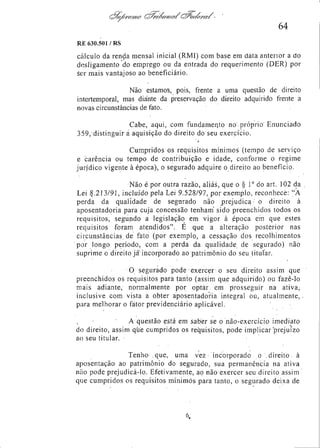 64
RE 630.501 /RS

cálculo da renda mensal inicial (RMI) com base em data anterior a do
desligamento do emprego ou da entrada do requerimento (DER) por
ser mais vantajoso ao beneficiário.
Não estamos, pois, frente a uma questão de direito
intertemporal, mas diante da preservação do direito adquirido frente a
novas circunstâncias de fato.
Cabe, aqui, com fundamento no próprio Enunciado
359, distinguir a aquisição do direito do seu exercício.
Cumpridos os requisitos mínimos (tempo de serviço
e carência ou tempo de contribuição e idade, conforme o regime
jurídico vigente à época), o segurado adquire o direito ao benefício.
Não é por outra razão, aliás, que o § 1o do art. 102 da
Lei 8.213/91, incluído pela Lei 9.528/97, por exemplo, reconhece: "A
perda da qualidade de segurado não prejudica o direito à
aposentadoria para cuja concessão tenham sido preenchidos todos os
requisitos, segundo a legislação em vigor à época em que estes
requisitos foram atendidos". É que a alteração posterior nas
circunstâncias de fato (por exemplo, a cessação dos recolhimentos
por longo período, com a perda da qualidade de segurado) não
suprime o direito já incorporado ao patrimônio do seu titular.
O segurado pode exercer o seu direito assim que
preenchidos os requisitos para tanto (assim que adquirido) ou fazê-lo
mais adiante, normalmente por optar em prosseguir na ativa,
inclusive com vista a obter aposentadoria integral ou, atualmente,
para melhorar o fator previdenciário aplicável.
A questão está em saber se o não-exercício imediato
do direito, assim que cumpridos os requisitos, pode implicar prejuízo
ao seu titular.
Tenho que, uma vez - incorporado o direito à
aposentação ao patrimônio do segurado, sua permanência na ativa
não pode prejudicá-lo. Efetivamente, ao não exercer seu direito assim
que cumpridos os requisitos mínimos para tanto, o segurado deixa de

 