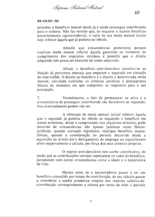65
RE 630.501 / RS

perceber o benefício mensal desde já e ainda prossegue contribuindo
para o sistema. Não faz sentido que, ao requerer o mesmo benefício
posteriormente (aposentadoria), o valor da sua renda mensal inicial
seja inferior àquela que já poderia ter obtido.
Admitir que circunstâncias posteriores possam
implicar renda mensal inferior àquela garantida no momento do
cumprimento dos requisitos mínimos é permitir que o direito
adquirido não possa ser exercido tal como adquirido.
Afinal, o benefício - previdenciário constitui-se na
fruição de proventos mensais que amparam o segurado em situação
de inatividade. O direito ao benefício é o direito a determinada renda
mensal, calculada conforme os critérios jurídicos e pressupostos
fáticos do momento em que cumpridos os requisitos para a sua
percepção.
7.
Normalmente, o fato de permanecer na ativa e a
circunstância de prosseguir contribuindo são favoráveis ao segurado,
mas eventualmente podem não ser.
A obtenção de renda mensal inicial inferior àquela
que o segurado já poderia ter obtido se requerido o benefício em
meses anteriores, desde o cumprimento dos requisitos mínimos, pode
decorrer de circunstâncias não apenas jurídicas como fáticas:
jurídicas, quando inovação legislativa implique benefício menor;
fáticas, quando a consideração do período decorrido desde a
aquisição do direito até o desligamento do emprego ou requerimento
afete negativamente o cálculo, por força dos seus critérios próprios.
O regime previdenciário tem cunho contributivo, de
modo que as contribuições vertidas repercutem no valor do benefício,
juntamente com outras circunstâncias como a idade e a expectativa
de vida.
Mesmo antes de a aposentadoria passar a ser um
benefício concedido por tempo de contribuição, de seu cálculo passar
a considerar a média aritmética simples dos maiores salários-decontribuição correspondentes a oitenta por cento de todo o período

 