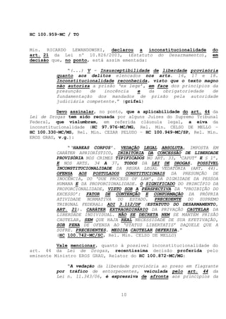 HC 100.959-MC / TO


Min. RICARDO LEWANDOWSKI, declarou a inconstitucionalidade         do
art. 21 da Lei nº 10.826/2003, (Estatuto do Desarmamento),         em
decisão que, no ponto, está assim ementada:

             “(...) V - Insusceptibilidade de liberdade provisória
         quanto aos delitos elencados nos arts. 16, 17 e 18.
         Inconstitucionalidade reconhecida, visto que o texto magno
         não autoriza a prisão ‘ex lege’, em face dos princípios da
         presunção   de   inocência    e   da   obrigatoriedade  de
         fundamentação dos mandados de prisão pela autoridade
         judiciária competente.” (grifei)

          Devo assinalar, no ponto, que a aplicabilidade do art. 44 da
Lei de Drogas tem sido recusada por alguns Juízes do Supremo Tribunal
Federal, que vislumbram, em referida cláusula legal, a eiva da
inconstitucionalidade (HC 97.976-MC/MG, Rel. Min. CELSO DE MELLO –
HC 100.330-MC/MS, Rel. Min. CEZAR PELUSO – HC 100.949-MC/SP, Rel. Min.
EROS GRAU, v.g.):

             “‘HABEAS CORPUS’. VEDAÇÃO LEGAL ABSOLUTA, IMPOSTA EM
         CARÁTER APRIORÍSTICO, INIBITÓRIA DA CONCESSÃO DE LIBERDADE
         PROVISÓRIA NOS CRIMES TIPIFICADOS NO ART. 33, ‘CAPUT’ E § 1º,
         E NOS ARTS. 34 A 37, TODOS DA LEI DE DROGAS. POSSÍVEL
         INCONSTITUCIONALIDADE DA REGRA LEGAL VEDATÓRIA (ART. 44).
         OFENSA AOS POSTULADOS CONSTITUCIONAIS DA PRESUNÇÃO DE
         INOCÊNCIA, DO ‘DUE PROCESS OF LAW’, DA DIGNIDADE DA PESSOA
         HUMANA E DA PROPORCIONALIDADE. O SIGNIFICADO DO PRINCÍPIO DA
         PROPORCIONALIDADE, VISTO SOB A PERSPECTIVA DA ‘PROIBIÇÃO DO
         EXCESSO’: FATOR DE CONTENÇÃO E CONFORMAÇÃO DA PRÓPRIA
         ATIVIDADE NORMATIVA DO ESTADO. PRECEDENTE DO SUPREMO
         TRIBUNAL FEDERAL: ADI 3.112/DF (ESTATUTO DO DESARMAMENTO,
         ART. 21). CARÁTER EXTRAORDINÁRIO DA PRIVAÇÃO CAUTELAR DA
         LIBERDADE INDIVIDUAL. NÃO SE DECRETA NEM SE MANTÉM PRISÃO
         CAUTELAR, SEM QUE HAJA REAL NECESSIDADE DE SUA EFETIVAÇÃO,
         SOB PENA DE OFENSA AO ‘STATUS LIBERTATIS’ DAQUELE QUE A
         SOFRE. PRECEDENTES. MEDIDA CAUTELAR DEFERIDA.”
         (HC 100.742-MC/SC, Rel. Min. CELSO DE MELLO)

          Vale mencionar, quanto à possível inconstitucionalidade do
art. 44 da Lei de Drogas, recentíssima decisão proferida pelo
eminente Ministro EROS GRAU, Relator do HC 100.872-MC/MG:

             “A vedação da liberdade provisória ao preso em flagrante
         por tráfico de entorpecentes, veiculada pelo art. 44 da
         Lei n. 11.343/06, é expressiva de afronta aos princípios da



                                 10
 