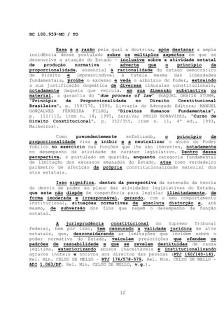 HC 100.959-MC / TO


          Essa é a razão pela qual a doutrina, após destacar a ampla
incidência desse postulado sobre os múltiplos aspectos em que se
desenvolve a atuação do Estado - inclusive sobre a atividade estatal
de   produção    normativa    -   adverte  que    o   princípio   da
proporcionalidade, essencial à racionalidade do Estado Democrático
de Direito e      imprescindível à tutela mesma das liberdades
fundamentais, proíbe o excesso e veda o arbítrio do Poder, extraindo
a sua justificação dogmática de diversas cláusulas constitucionais,
notadamente daquela que veicula, em sua dimensão substantiva ou
material, a garantia do “due process of law” (RAQUEL DENIZE STUMM,
“Princípio    da   Proporcionalidade    no  Direito   Constitucional
Brasileiro”, p. 159/170, 1995, Livraria do Advogado Editora; MANOEL
GONÇALVES   FERREIRA    FILHO,   “Direitos  Humanos   Fundamentais”,
p. 111/112, item n. 14, 1995, Saraiva; PAULO BONAVIDES, “Curso de
Direito Constitucional”, p. 352/355, item n. 11, 4ª ed., 1993,
Malheiros).

          Como   precedentemente   enfatizado,  o    princípio   da
proporcionalidade visa a inibir e a neutralizar o abuso do Poder
Público no exercício das funções que lhe são inerentes, notadamente
no desempenho da atividade de caráter legislativo. Dentro dessa
perspectiva, o postulado em questão, enquanto categoria fundamental
de limitação dos excessos emanados do Estado, atua como verdadeiro
parâmetro de aferição da própria constitucionalidade material dos
atos estatais.

          Isso significa, dentro da perspectiva da extensão da teoria
do desvio de poder ao plano das atividades legislativas do Estado,
que este não dispõe de competência para legislar ilimitadamente, de
forma imoderada e irresponsável, gerando, com o seu comportamento
institucional, situações normativas de absoluta distorção e, até
mesmo, de subversão dos fins que regem o desempenho da função
estatal.

          A   jurisprudência   constitucional  do   Supremo   Tribunal
Federal, bem por isso, tem censurado a validade jurídica de atos
estatais, que, desconsiderando as limitações que incidem sobre o
poder normativo do Estado, veiculam prescrições que ofendem os
padrões de razoabilidade e que se revelam destituídas de causa
legítima, exteriorizando abusos inaceitáveis e institucionalizando
agravos inúteis e nocivos aos direitos das pessoas (RTJ 160/140-141,
Rel. Min. CELSO DE MELLO – RTJ 176/578-579, Rel. Min. CELSO DE MELLO -
ADI 1.063/DF, Rel. Min. CELSO DE MELLO, v.g.).




                                 12
 